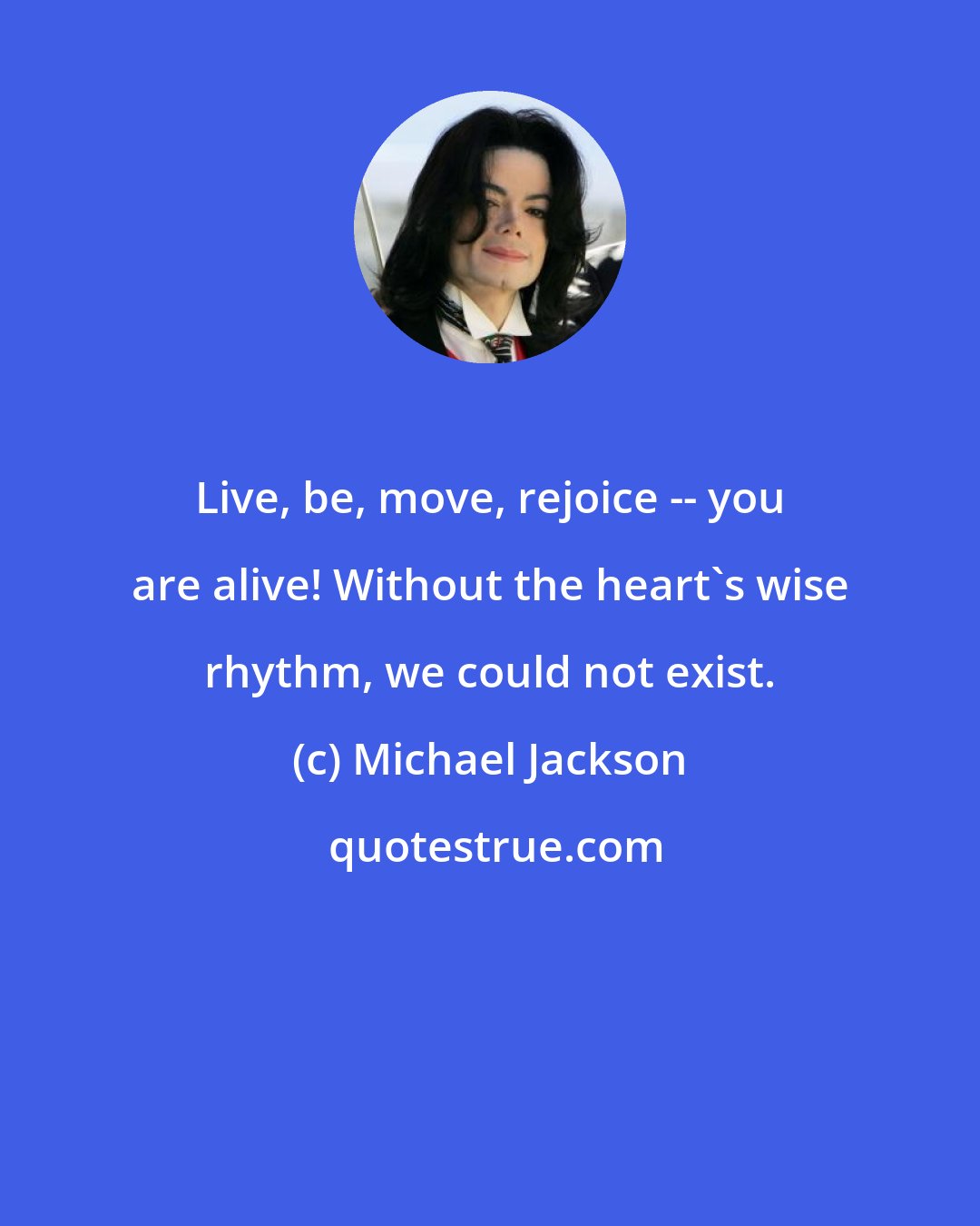 Michael Jackson: Live, be, move, rejoice -- you are alive! Without the heart's wise rhythm, we could not exist.