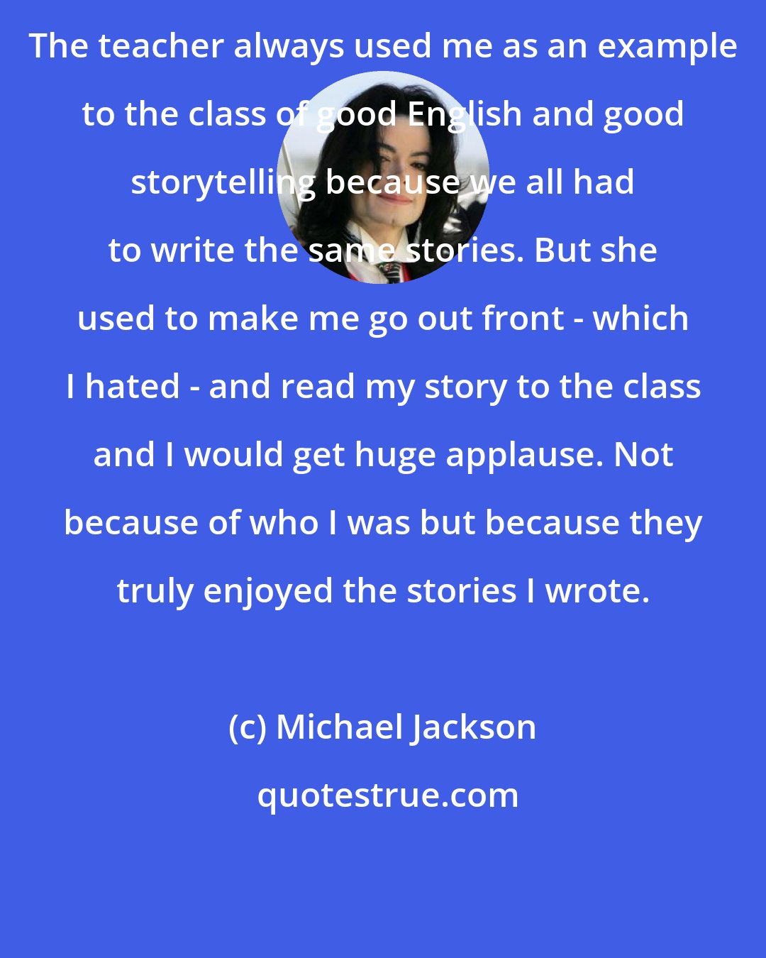 Michael Jackson: The teacher always used me as an example to the class of good English and good storytelling because we all had to write the same stories. But she used to make me go out front - which I hated - and read my story to the class and I would get huge applause. Not because of who I was but because they truly enjoyed the stories I wrote.