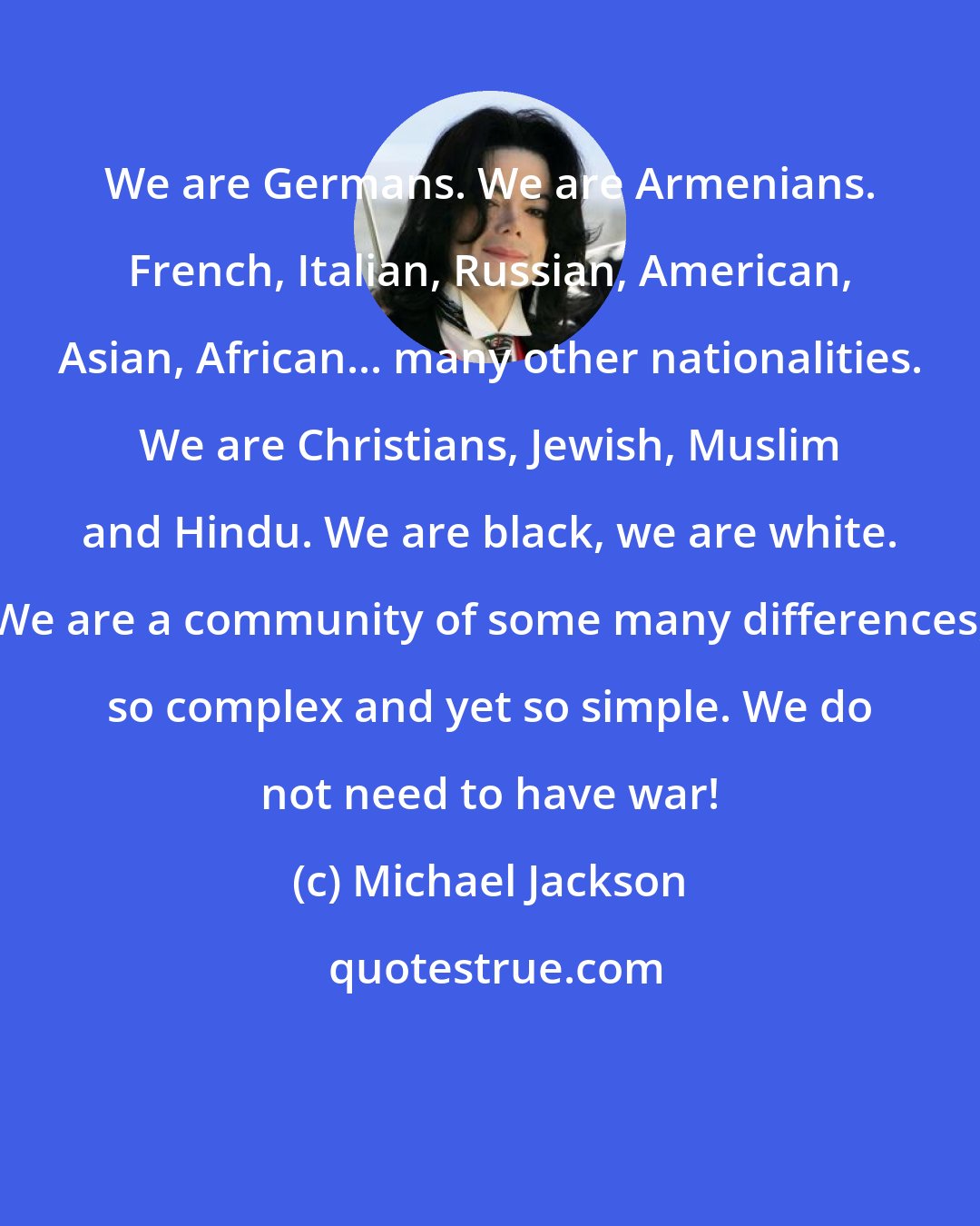 Michael Jackson: We are Germans. We are Armenians. French, Italian, Russian, American, Asian, African... many other nationalities. We are Christians, Jewish, Muslim and Hindu. We are black, we are white. We are a community of some many differences, so complex and yet so simple. We do not need to have war!
