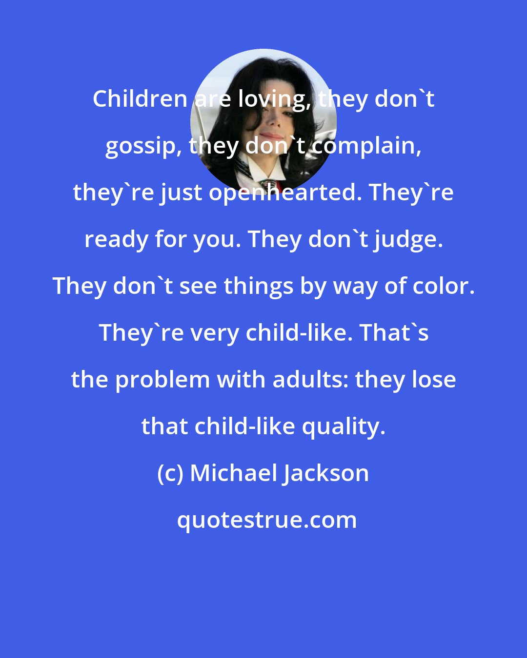 Michael Jackson: Children are loving, they don't gossip, they don't complain, they're just openhearted. They're ready for you. They don't judge. They don't see things by way of color. They're very child-like. That's the problem with adults: they lose that child-like quality.