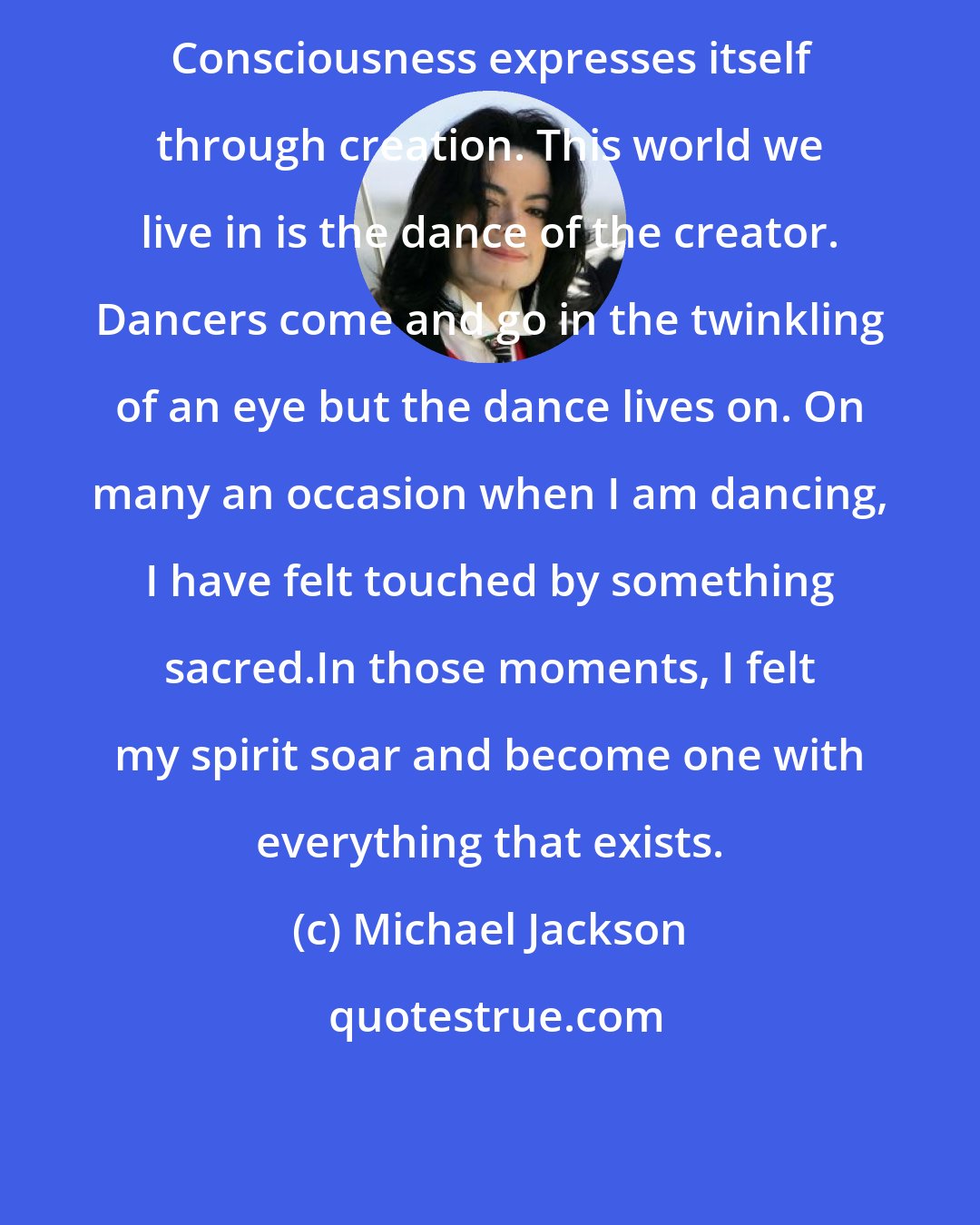 Michael Jackson: Consciousness expresses itself through creation. This world we live in is the dance of the creator. Dancers come and go in the twinkling of an eye but the dance lives on. On many an occasion when I am dancing, I have felt touched by something sacred.In those moments, I felt my spirit soar and become one with everything that exists.