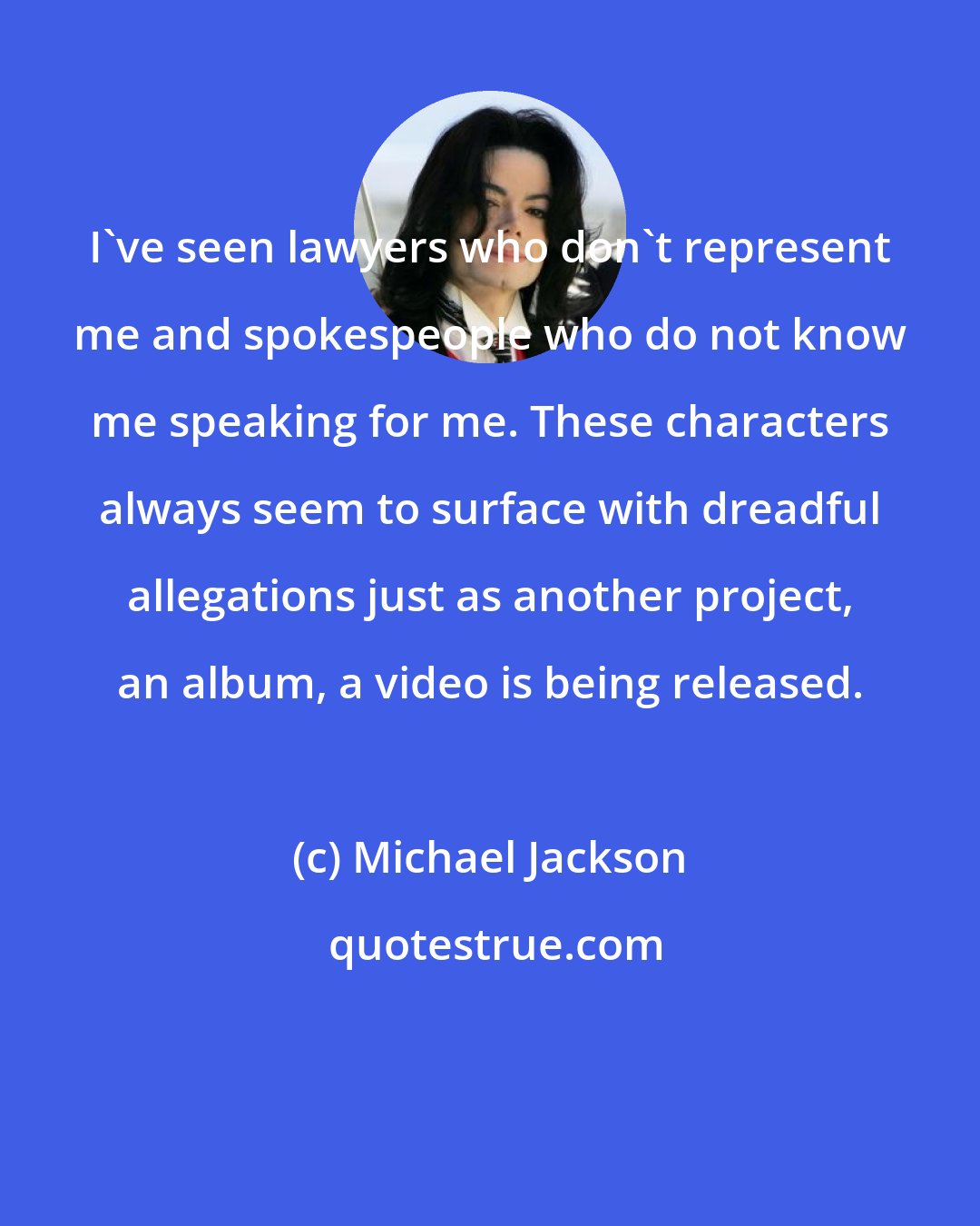 Michael Jackson: I've seen lawyers who don't represent me and spokespeople who do not know me speaking for me. These characters always seem to surface with dreadful allegations just as another project, an album, a video is being released.