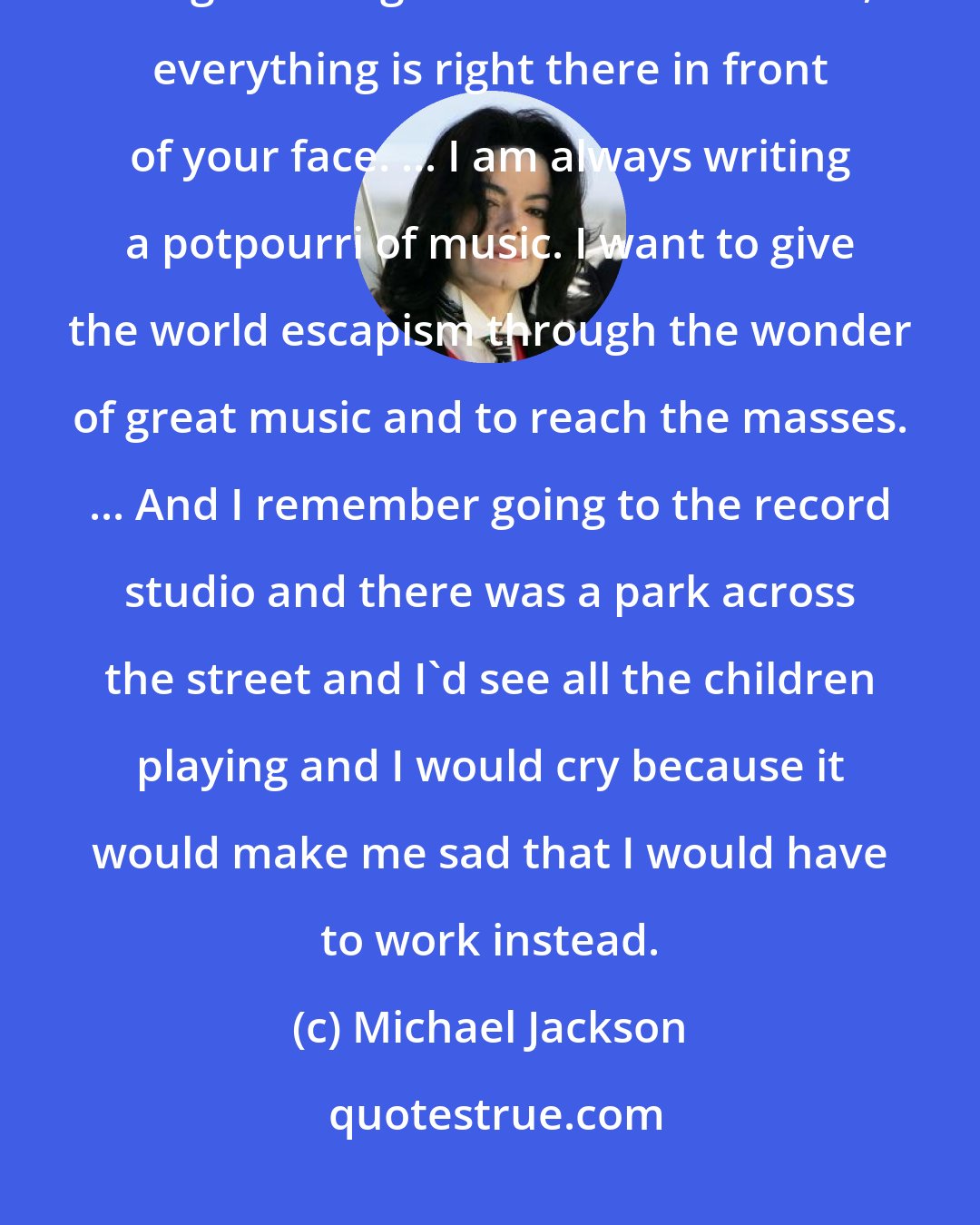 Michael Jackson: I wake up from dreams and go, 'Wow, put this down on paper.' The whole thing is strange. You hear the words, everything is right there in front of your face. ... I am always writing a potpourri of music. I want to give the world escapism through the wonder of great music and to reach the masses. ... And I remember going to the record studio and there was a park across the street and I'd see all the children playing and I would cry because it would make me sad that I would have to work instead.