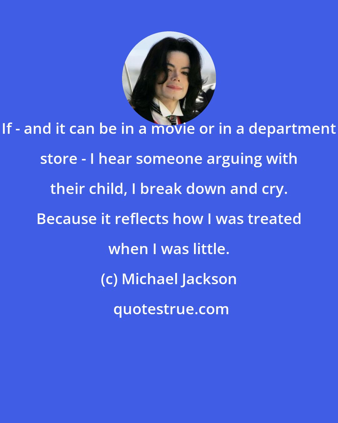 Michael Jackson: If - and it can be in a movie or in a department store - I hear someone arguing with their child, I break down and cry. Because it reflects how I was treated when I was little.