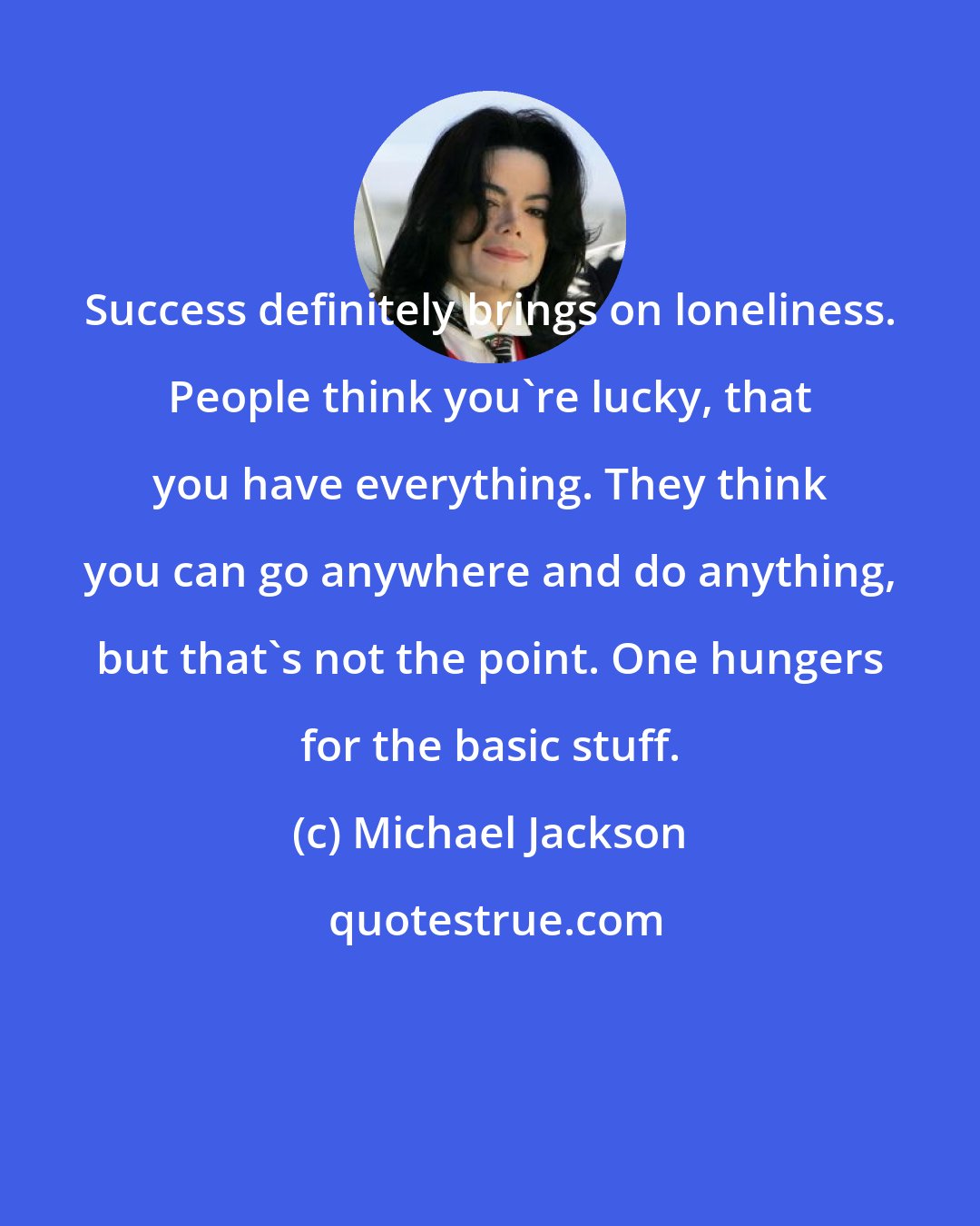 Michael Jackson: Success definitely brings on loneliness. People think you're lucky, that you have everything. They think you can go anywhere and do anything, but that's not the point. One hungers for the basic stuff.