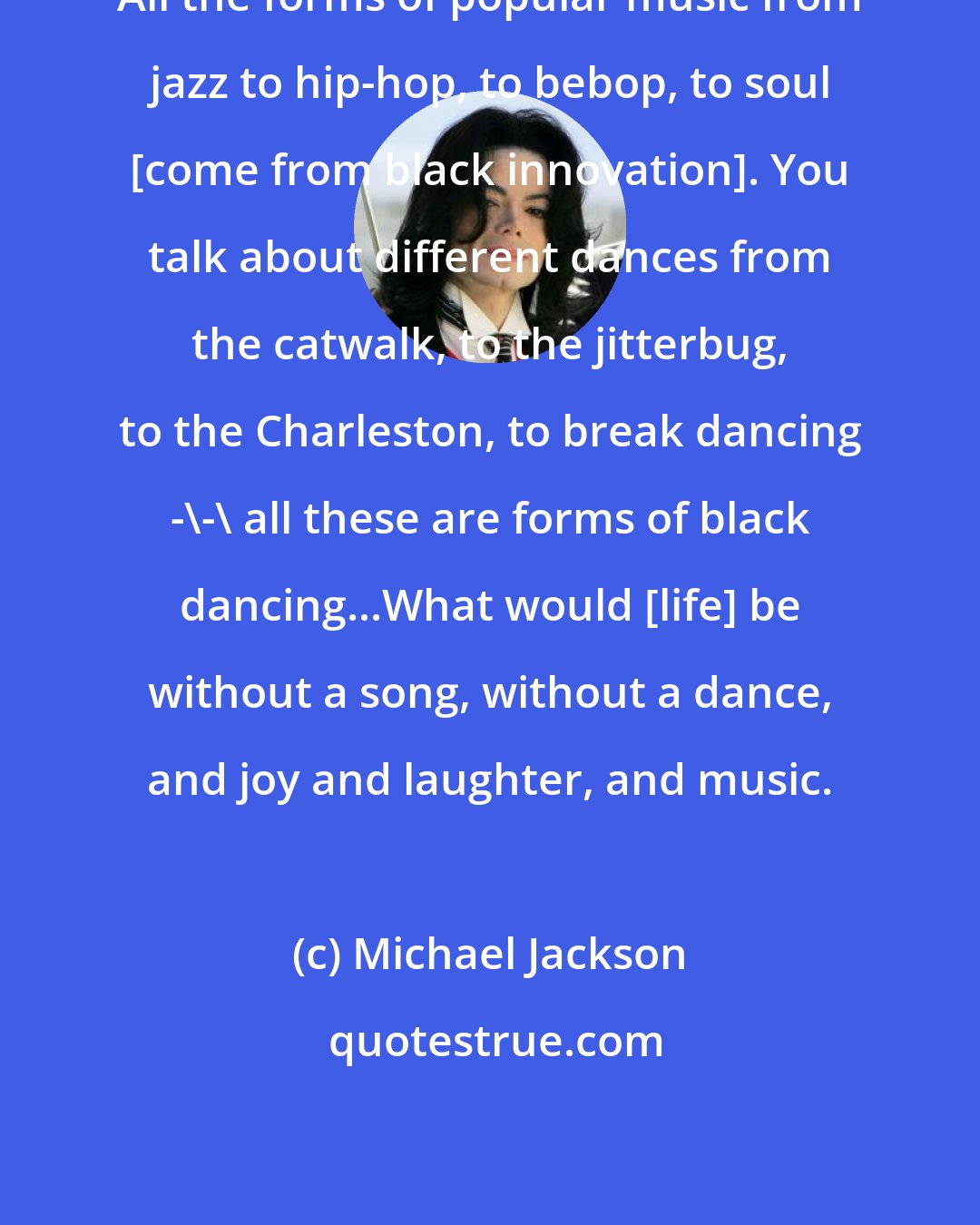 Michael Jackson: All the forms of popular music from jazz to hip-hop, to bebop, to soul [come from black innovation]. You talk about different dances from the catwalk, to the jitterbug, to the Charleston, to break dancing -\-\ all these are forms of black dancing...What would [life] be without a song, without a dance, and joy and laughter, and music.