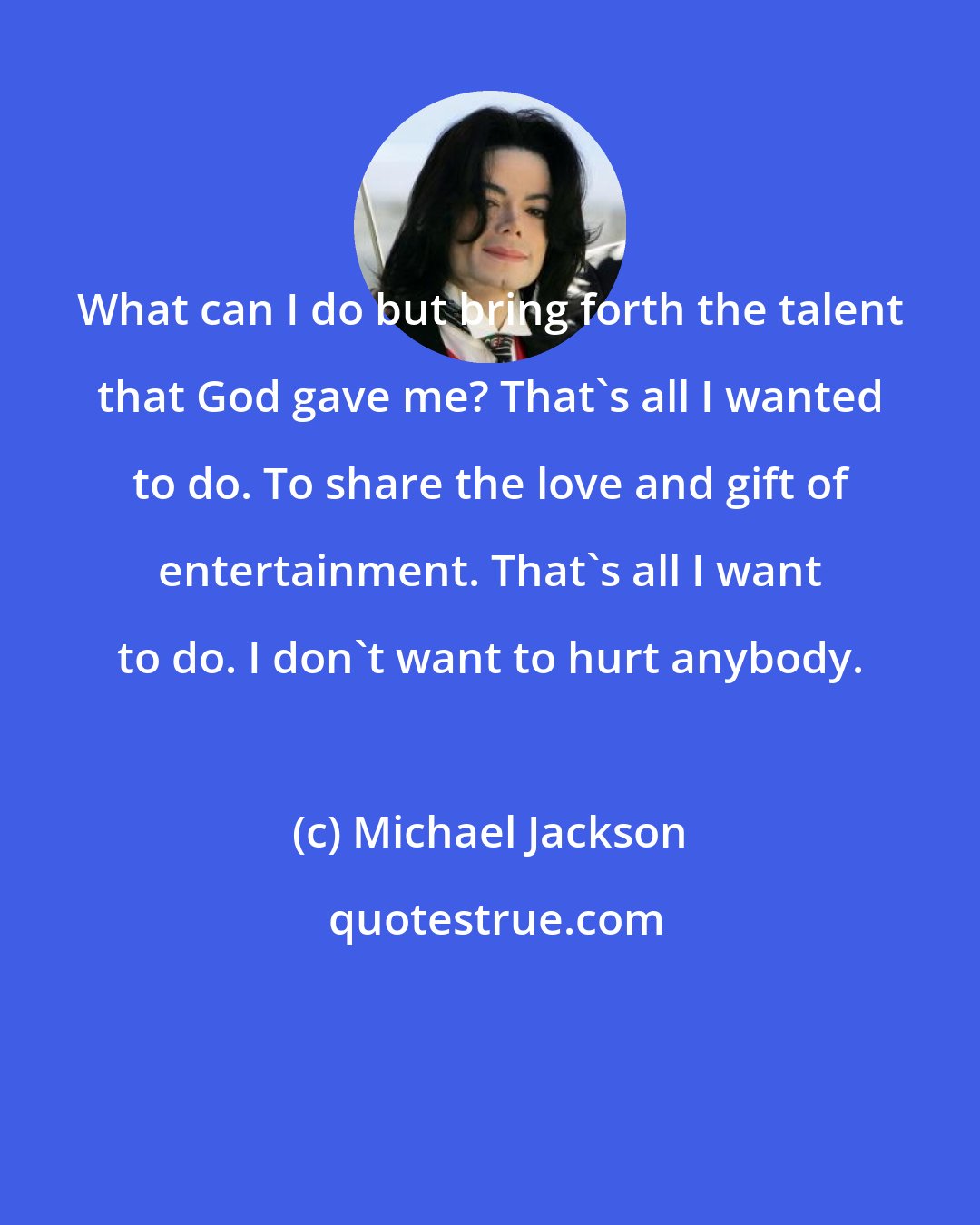 Michael Jackson: What can I do but bring forth the talent that God gave me? That's all I wanted to do. To share the love and gift of entertainment. That's all I want to do. I don't want to hurt anybody.