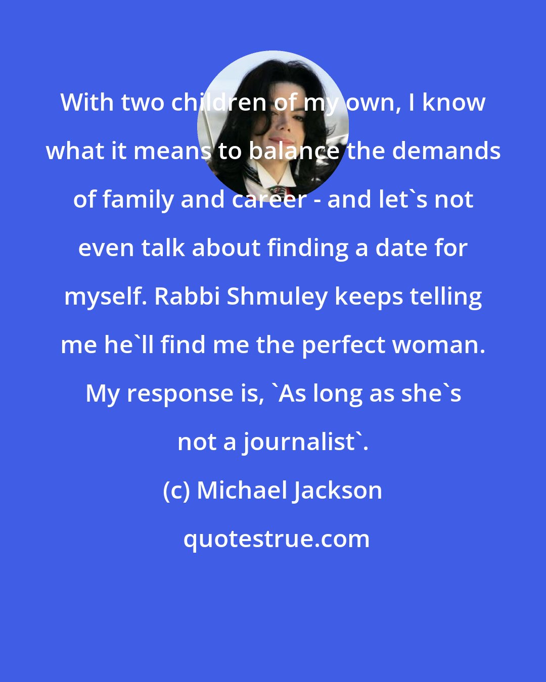 Michael Jackson: With two children of my own, I know what it means to balance the demands of family and career - and let's not even talk about finding a date for myself. Rabbi Shmuley keeps telling me he'll find me the perfect woman. My response is, 'As long as she's not a journalist'.