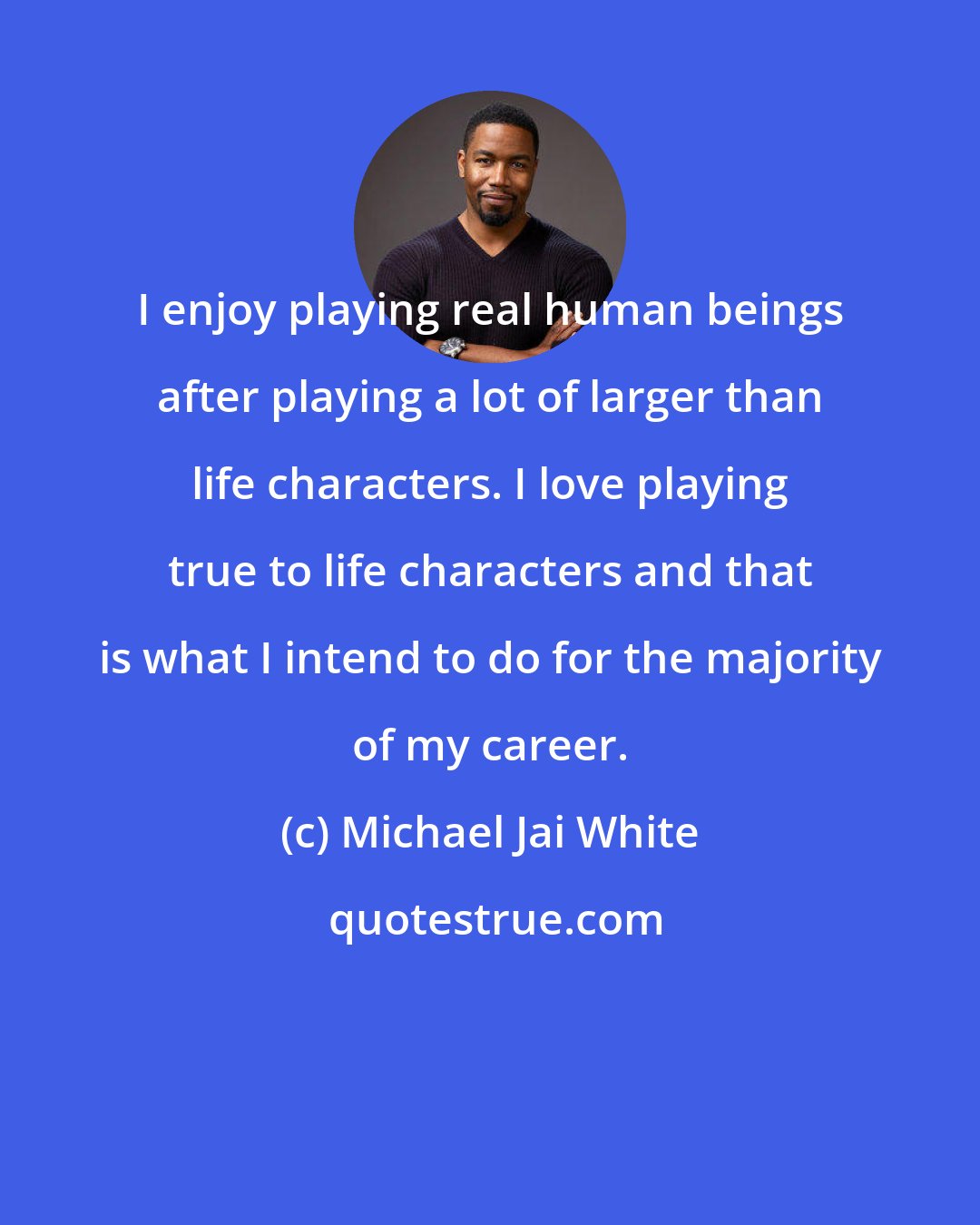 Michael Jai White: I enjoy playing real human beings after playing a lot of larger than life characters. I love playing true to life characters and that is what I intend to do for the majority of my career.