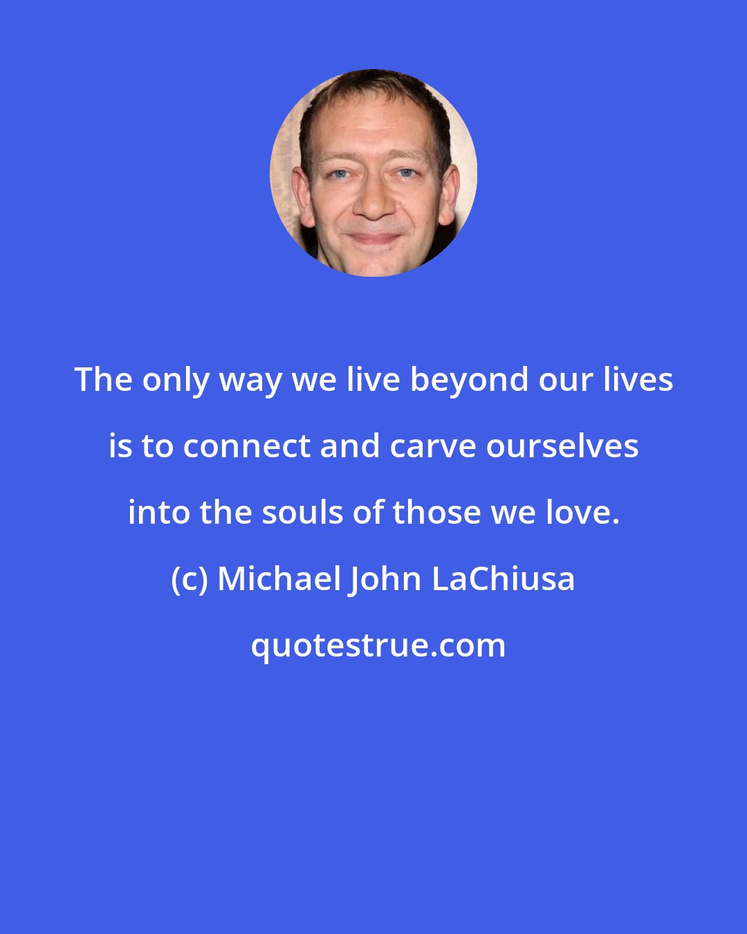 Michael John LaChiusa: The only way we live beyond our lives is to connect and carve ourselves into the souls of those we love.