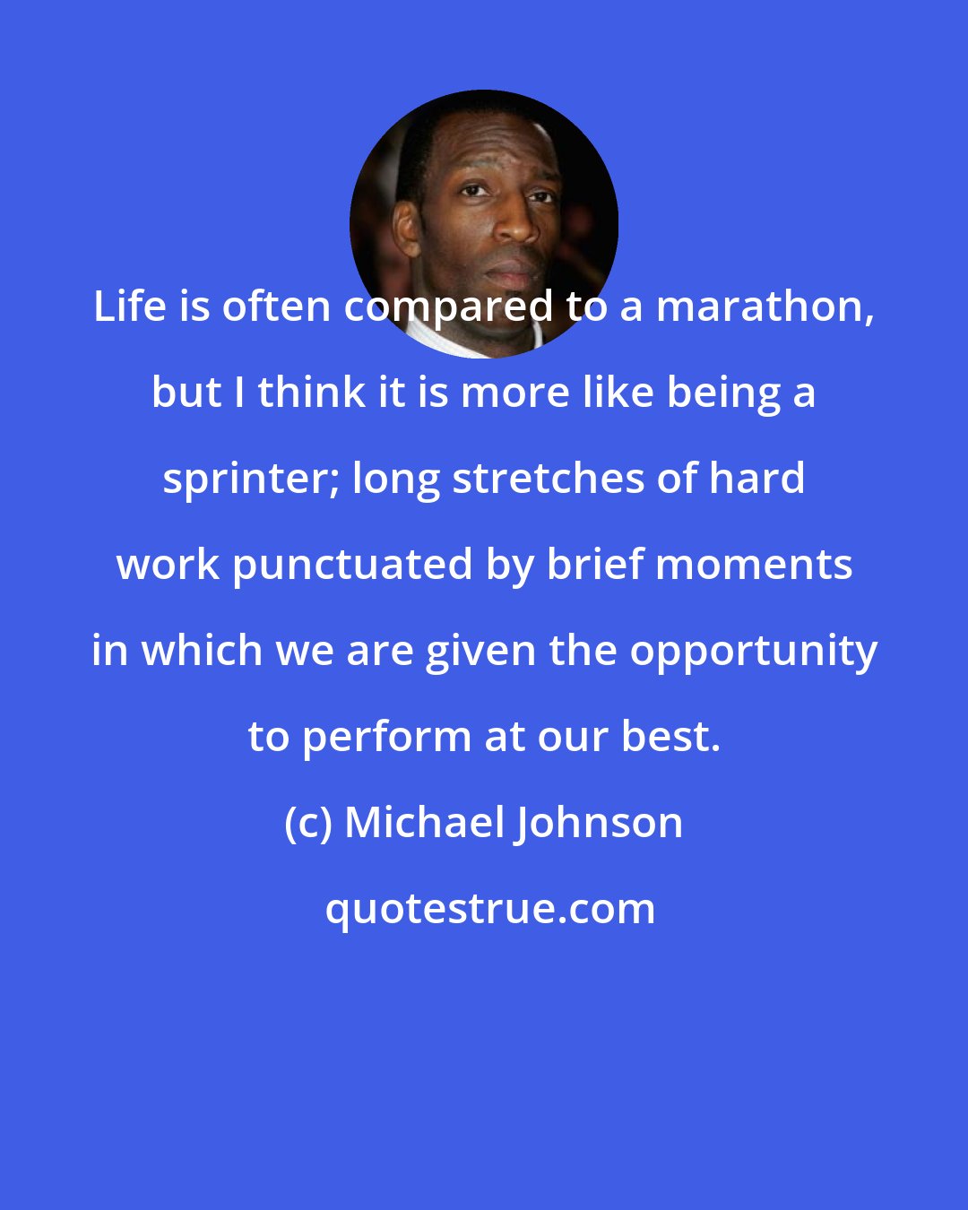 Michael Johnson: Life is often compared to a marathon, but I think it is more like being a sprinter; long stretches of hard work punctuated by brief moments in which we are given the opportunity to perform at our best.
