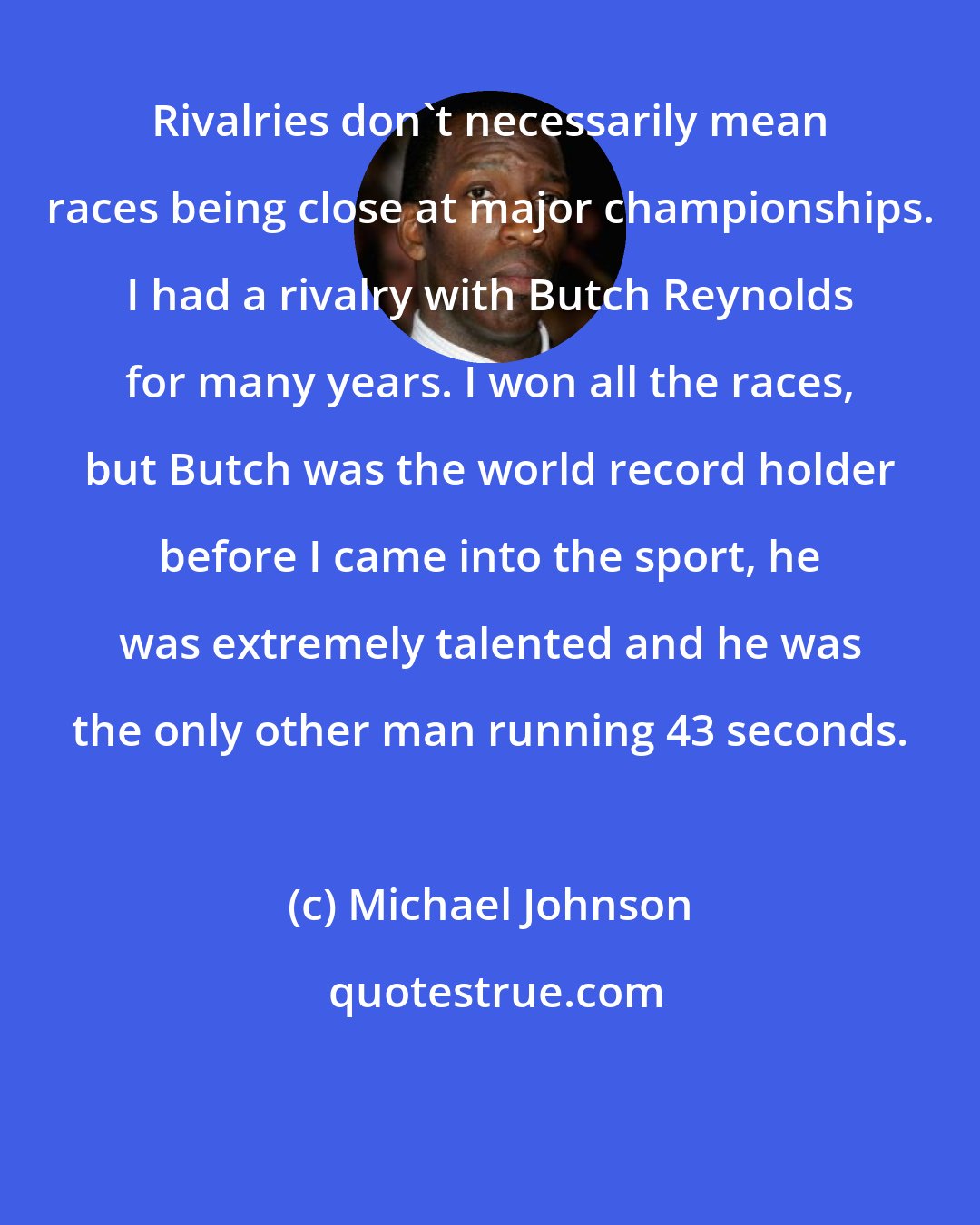 Michael Johnson: Rivalries don't necessarily mean races being close at major championships. I had a rivalry with Butch Reynolds for many years. I won all the races, but Butch was the world record holder before I came into the sport, he was extremely talented and he was the only other man running 43 seconds.
