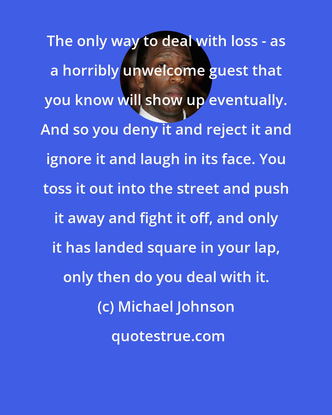 Michael Johnson: The only way to deal with loss - as a horribly unwelcome guest that you know will show up eventually. And so you deny it and reject it and ignore it and laugh in its face. You toss it out into the street and push it away and fight it off, and only it has landed square in your lap, only then do you deal with it.