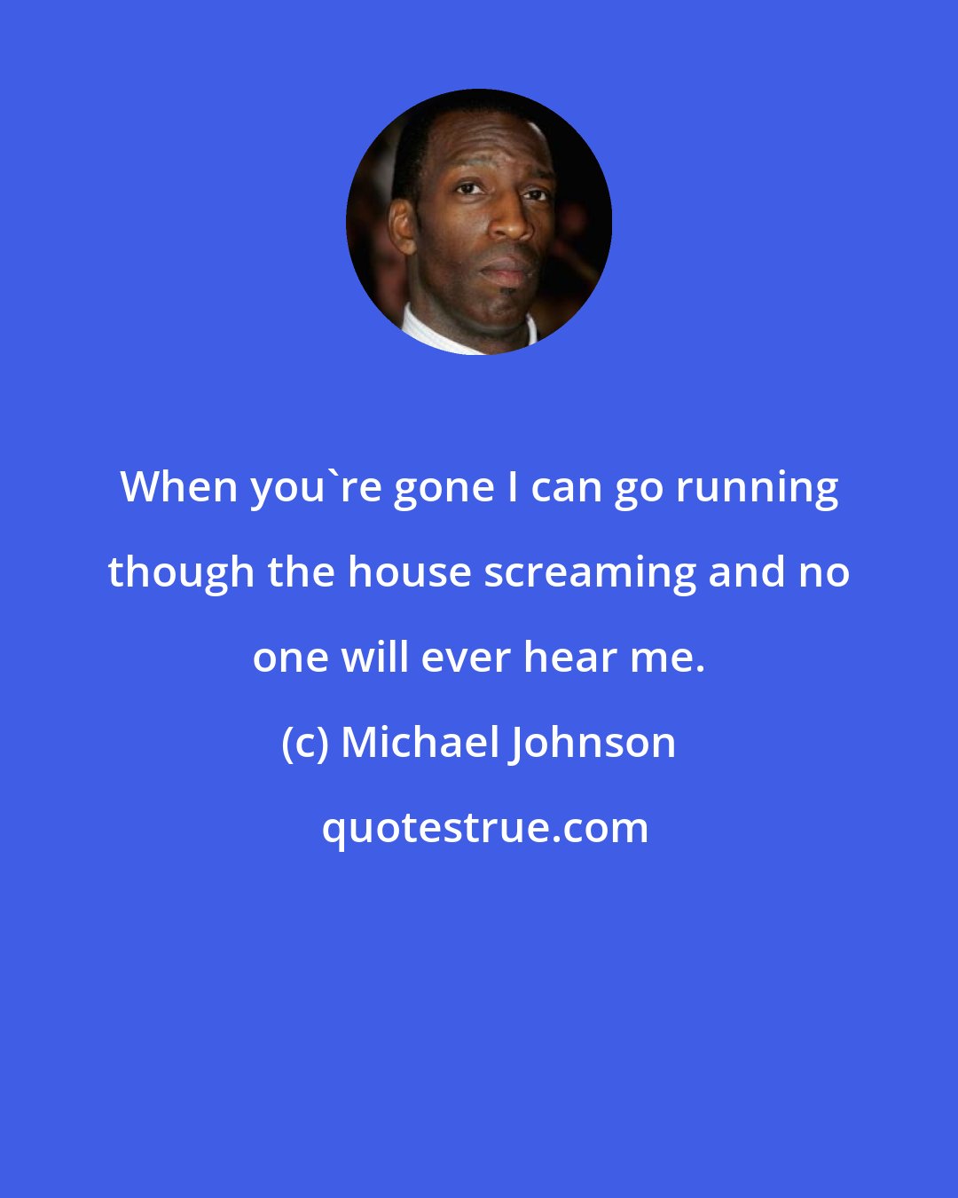 Michael Johnson: When you're gone I can go running though the house screaming and no one will ever hear me.