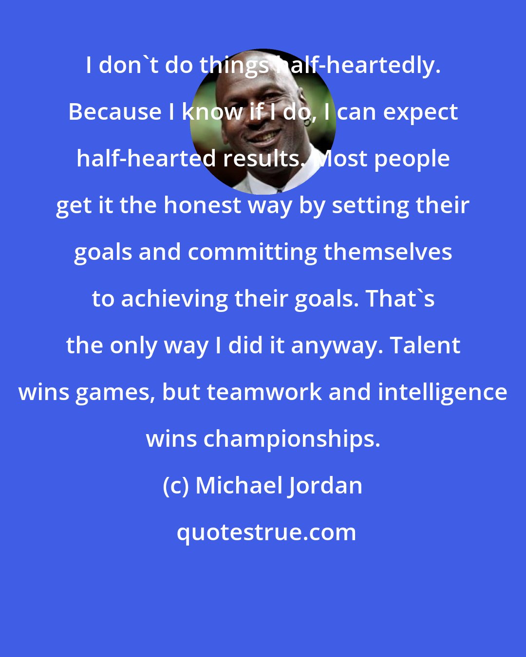 Michael Jordan: I don't do things half-heartedly. Because I know if I do, I can expect half-hearted results. Most people get it the honest way by setting their goals and committing themselves to achieving their goals. That's the only way I did it anyway. Talent wins games, but teamwork and intelligence wins championships.