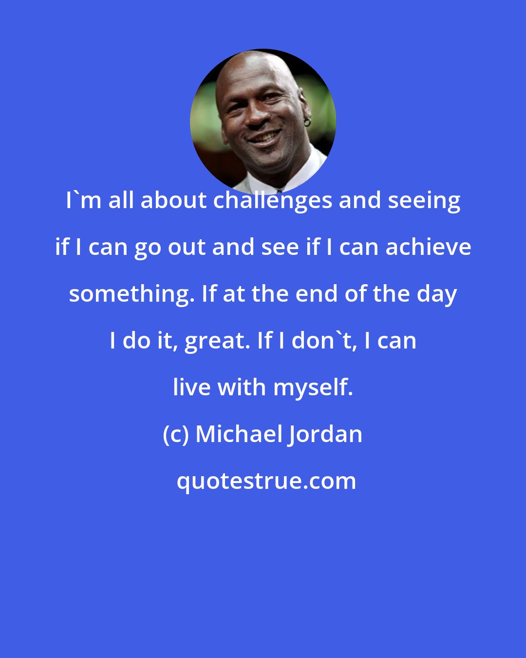 Michael Jordan: I'm all about challenges and seeing if I can go out and see if I can achieve something. If at the end of the day I do it, great. If I don't, I can live with myself.