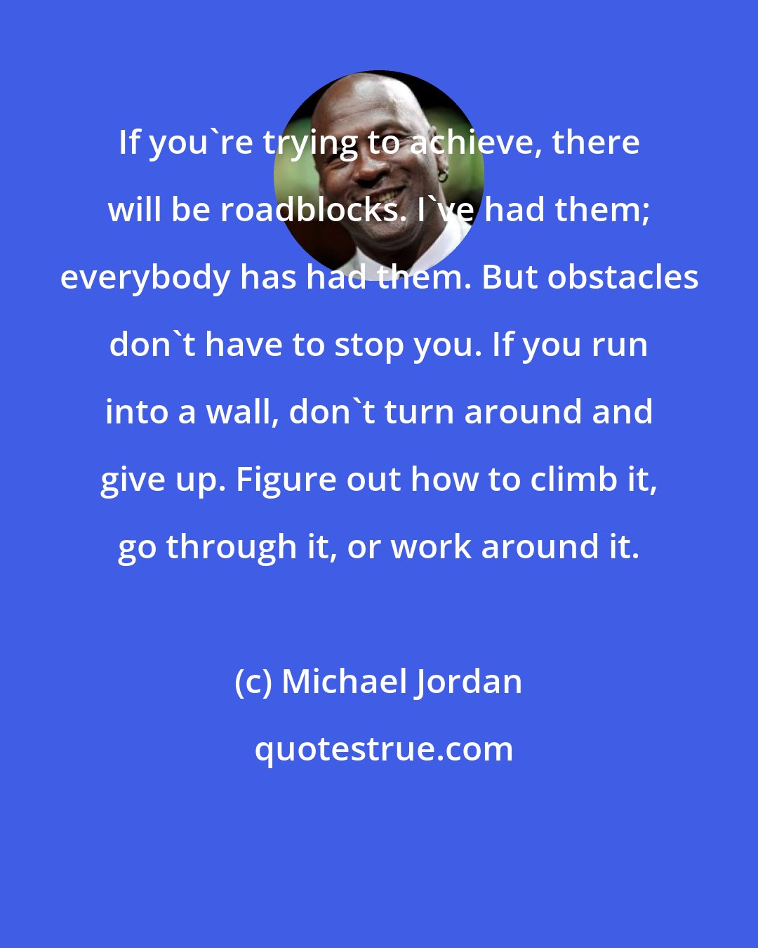 Michael Jordan: If you're trying to achieve, there will be roadblocks. I've had them; everybody has had them. But obstacles don't have to stop you. If you run into a wall, don't turn around and give up. Figure out how to climb it, go through it, or work around it.