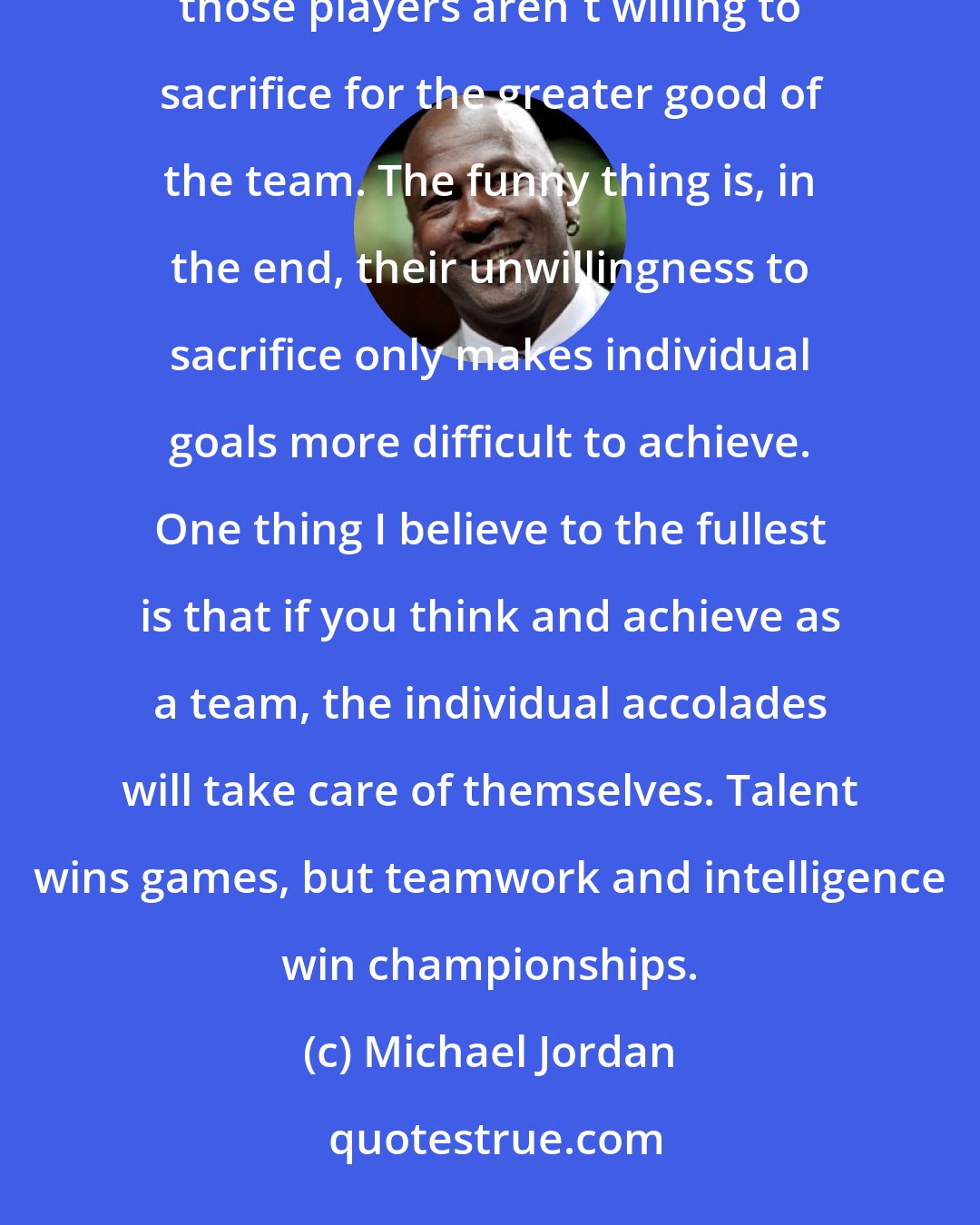 Michael Jordan: There are plenty of teams in every sport that have great players and never win titles. Most of the time, those players aren't willing to sacrifice for the greater good of the team. The funny thing is, in the end, their unwillingness to sacrifice only makes individual goals more difficult to achieve. One thing I believe to the fullest is that if you think and achieve as a team, the individual accolades will take care of themselves. Talent wins games, but teamwork and intelligence win championships.