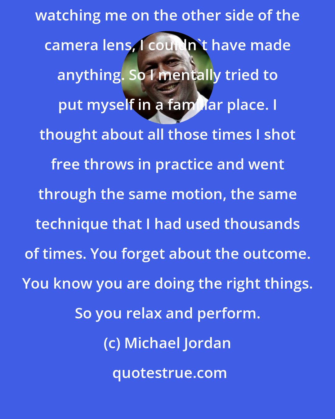 Michael Jordan: If I had stood at the free-throw line and thought about 10 million people watching me on the other side of the camera lens, I couldn't have made anything. So I mentally tried to put myself in a familiar place. I thought about all those times I shot free throws in practice and went through the same motion, the same technique that I had used thousands of times. You forget about the outcome. You know you are doing the right things. So you relax and perform.