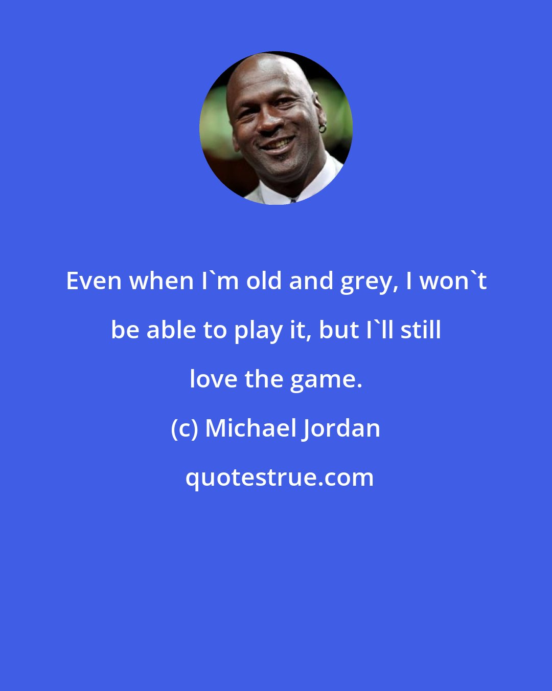 Michael Jordan: Even when I'm old and grey, I won't be able to play it, but I'll still love the game.