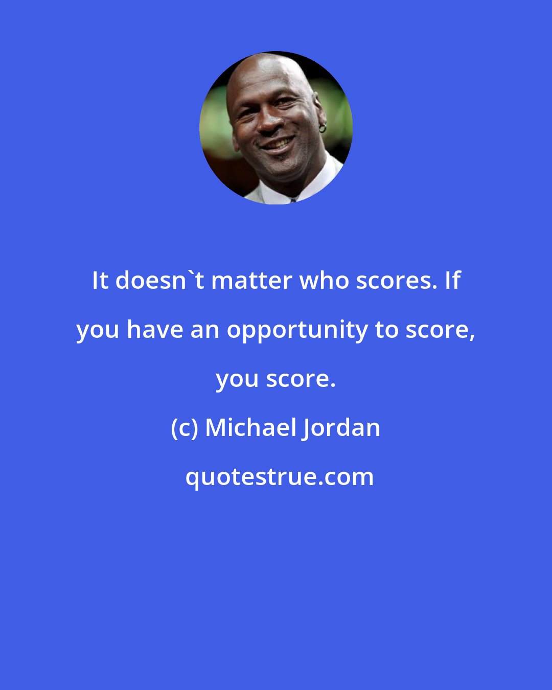 Michael Jordan: It doesn't matter who scores. If you have an opportunity to score, you score.