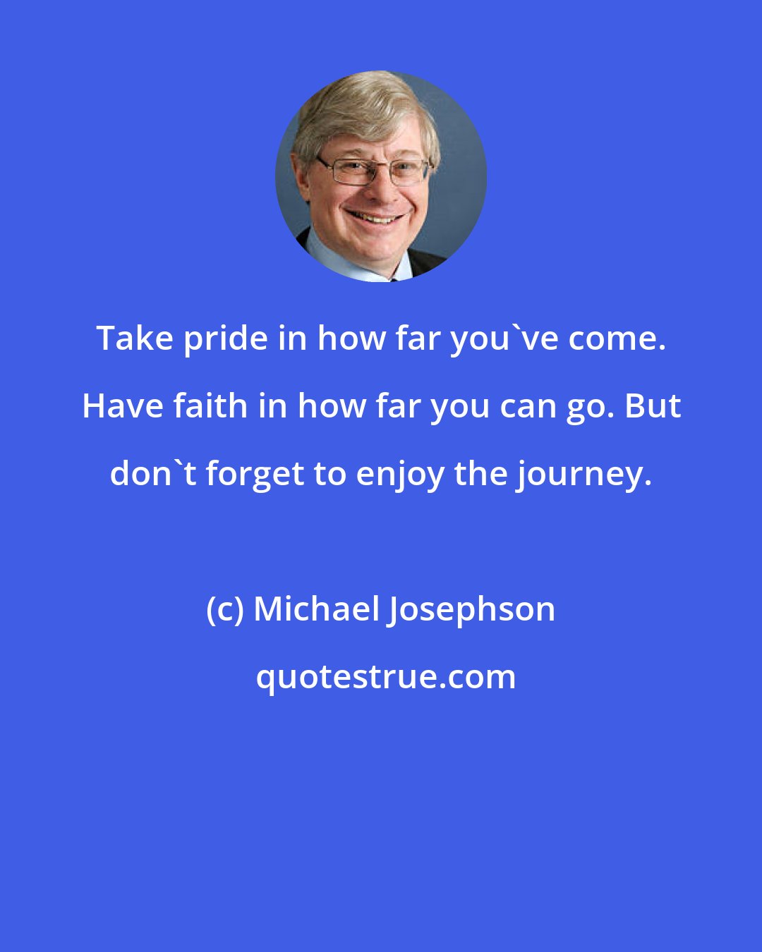 Michael Josephson: Take pride in how far you've come. Have faith in how far you can go. But don't forget to enjoy the journey.