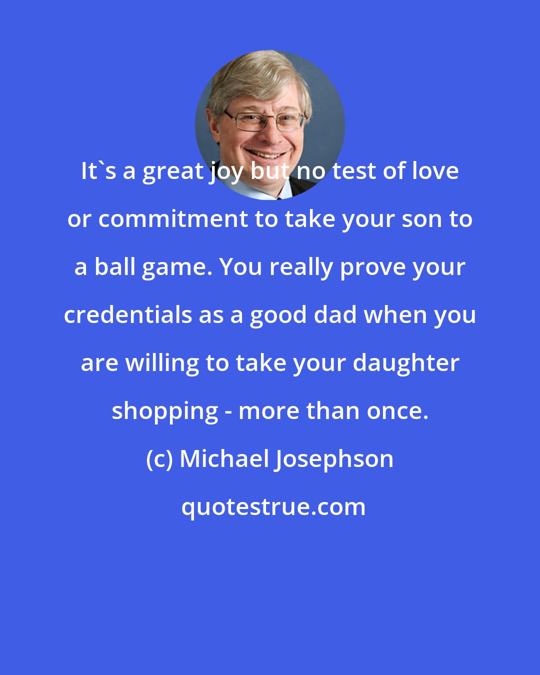 Michael Josephson: It's a great joy but no test of love or commitment to take your son to a ball game. You really prove your credentials as a good dad when you are willing to take your daughter shopping - more than once.