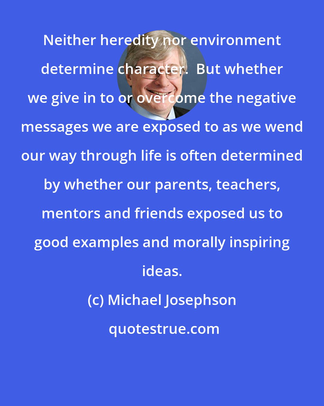 Michael Josephson: Neither heredity nor environment determine character.  But whether we give in to or overcome the negative messages we are exposed to as we wend our way through life is often determined by whether our parents, teachers, mentors and friends exposed us to good examples and morally inspiring ideas.