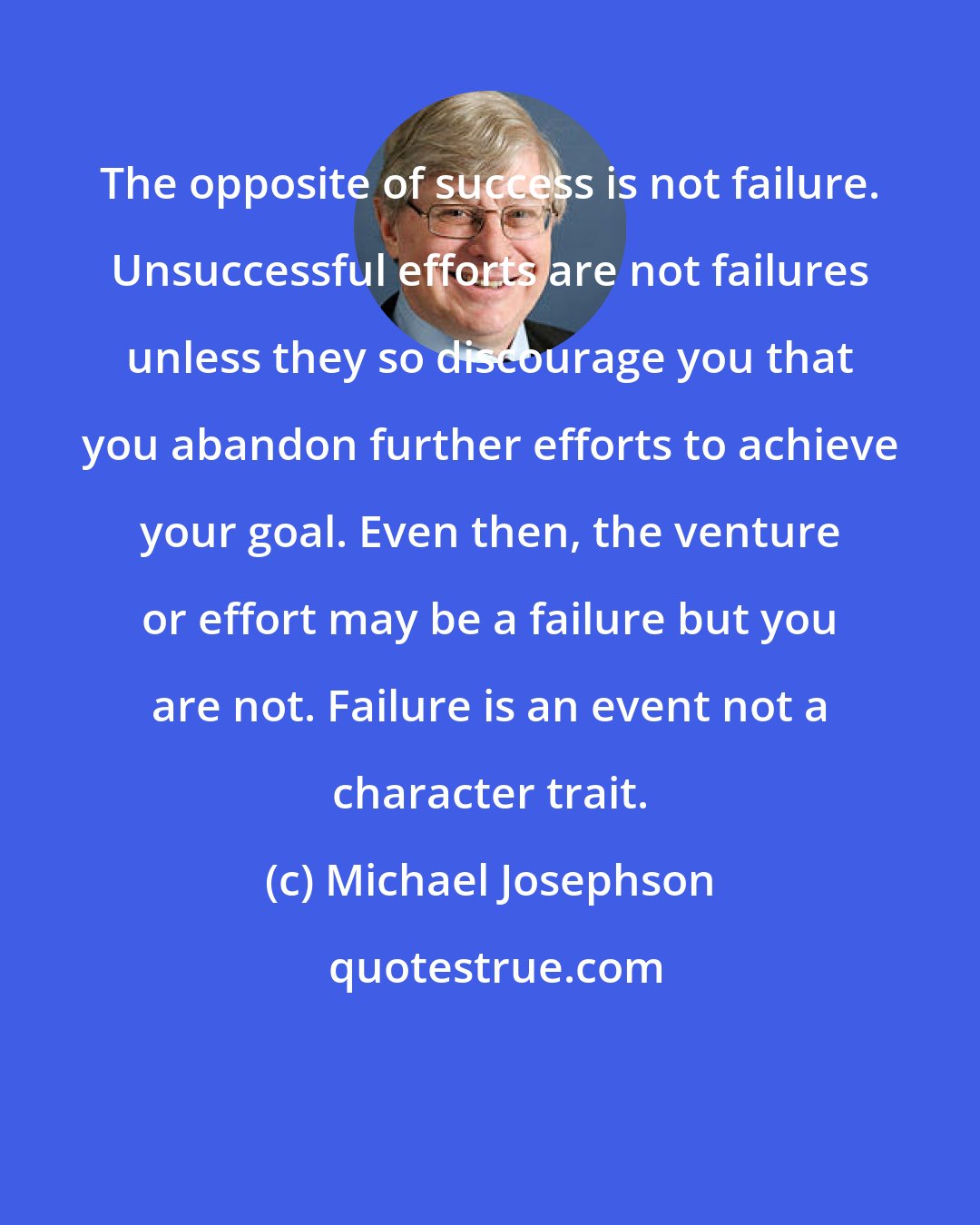 Michael Josephson: The opposite of success is not failure. Unsuccessful efforts are not failures unless they so discourage you that you abandon further efforts to achieve your goal. Even then, the venture or effort may be a failure but you are not. Failure is an event not a character trait.