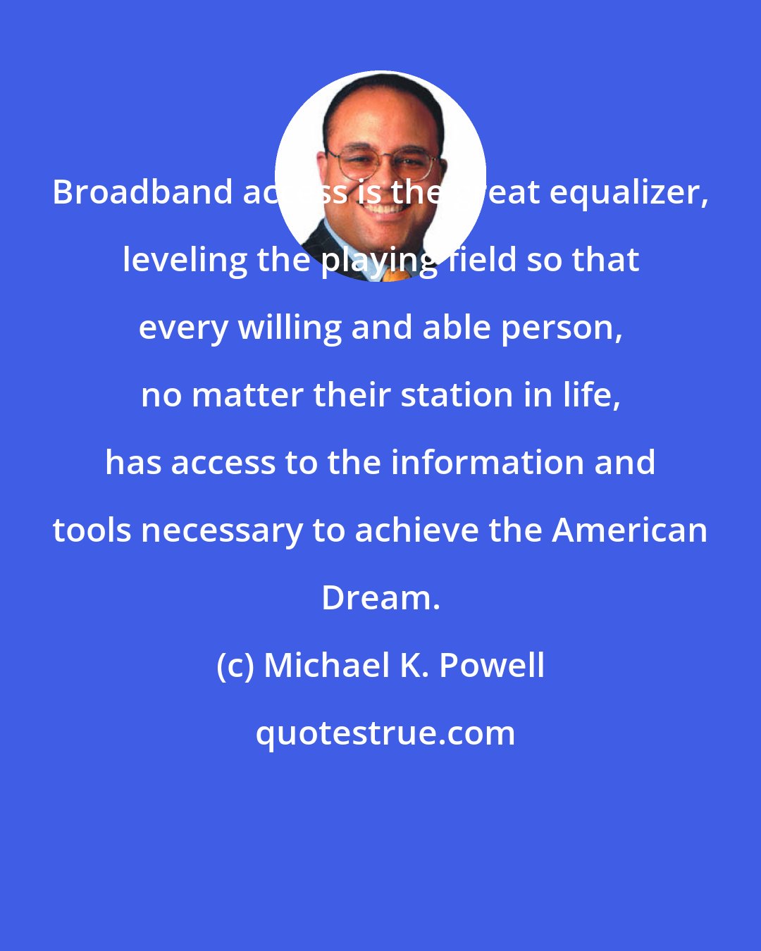 Michael K. Powell: Broadband access is the great equalizer, leveling the playing field so that every willing and able person, no matter their station in life, has access to the information and tools necessary to achieve the American Dream.