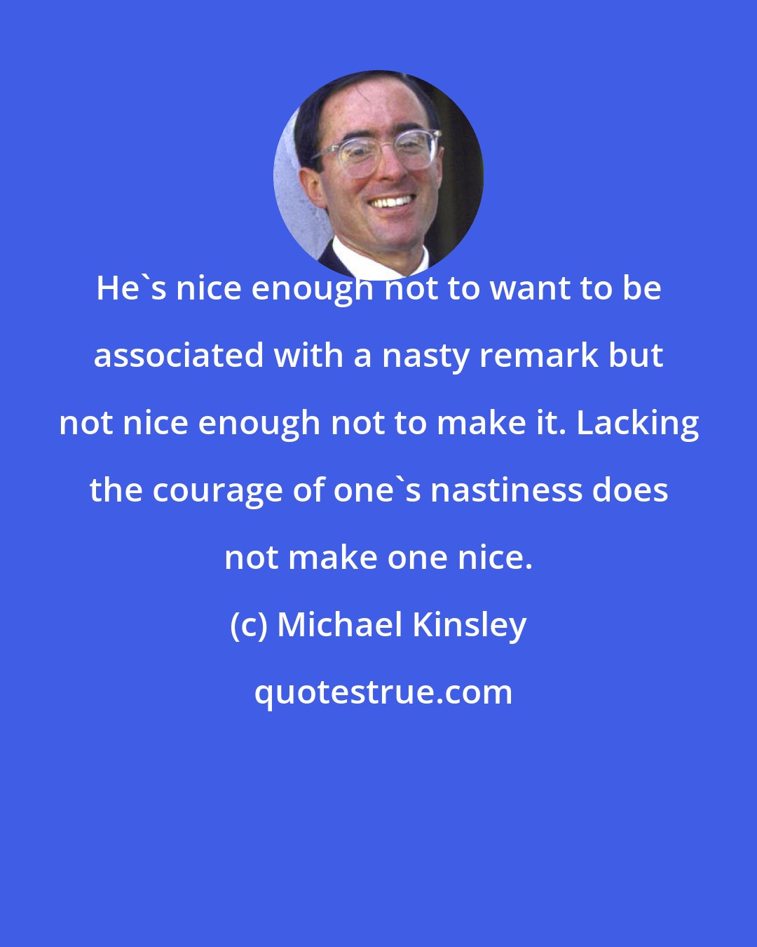 Michael Kinsley: He's nice enough not to want to be associated with a nasty remark but not nice enough not to make it. Lacking the courage of one's nastiness does not make one nice.