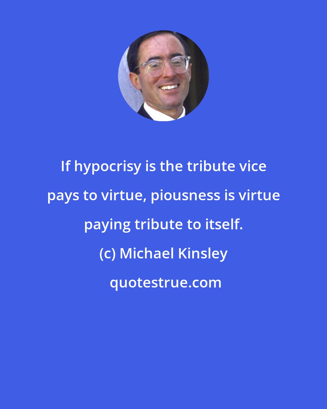Michael Kinsley: If hypocrisy is the tribute vice pays to virtue, piousness is virtue paying tribute to itself.