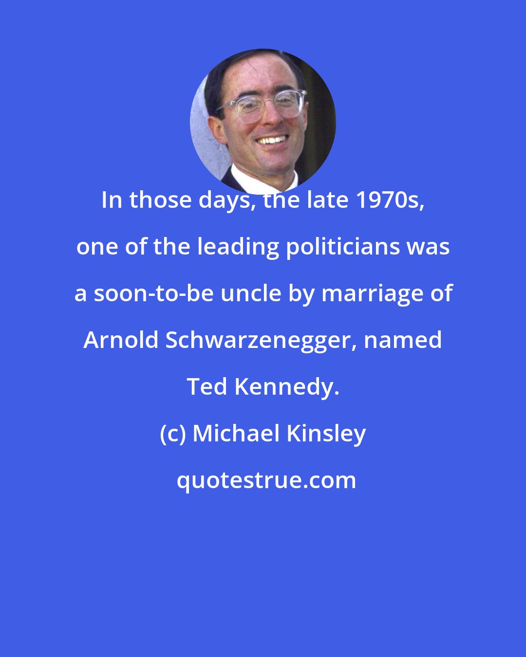 Michael Kinsley: In those days, the late 1970s, one of the leading politicians was a soon-to-be uncle by marriage of Arnold Schwarzenegger, named Ted Kennedy.