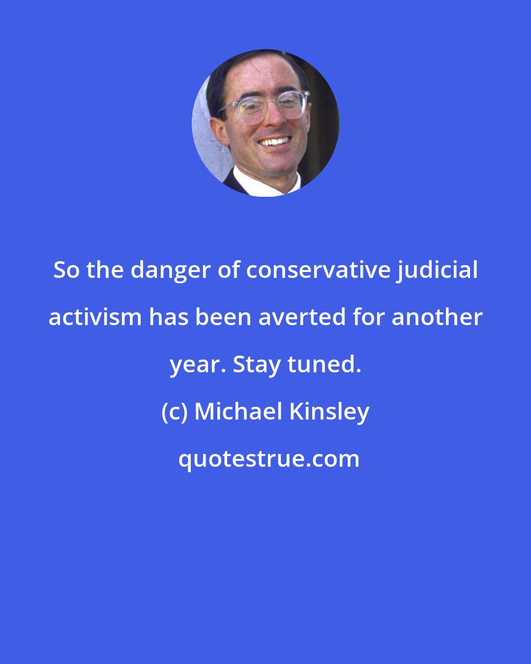 Michael Kinsley: So the danger of conservative judicial activism has been averted for another year. Stay tuned.