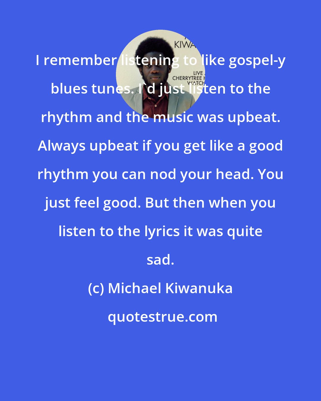Michael Kiwanuka: I remember listening to like gospel-y blues tunes. I'd just listen to the rhythm and the music was upbeat. Always upbeat if you get like a good rhythm you can nod your head. You just feel good. But then when you listen to the lyrics it was quite sad.
