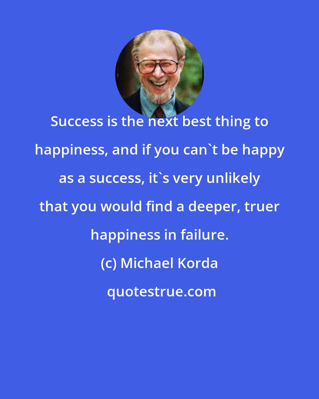 Michael Korda: Success is the next best thing to happiness, and if you can't be happy as a success, it's very unlikely that you would find a deeper, truer happiness in failure.