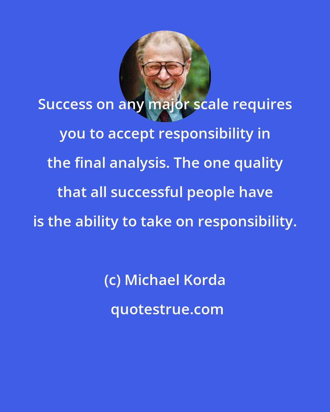 Michael Korda: Success on any major scale requires you to accept responsibility in the final analysis. The one quality that all successful people have is the ability to take on responsibility.