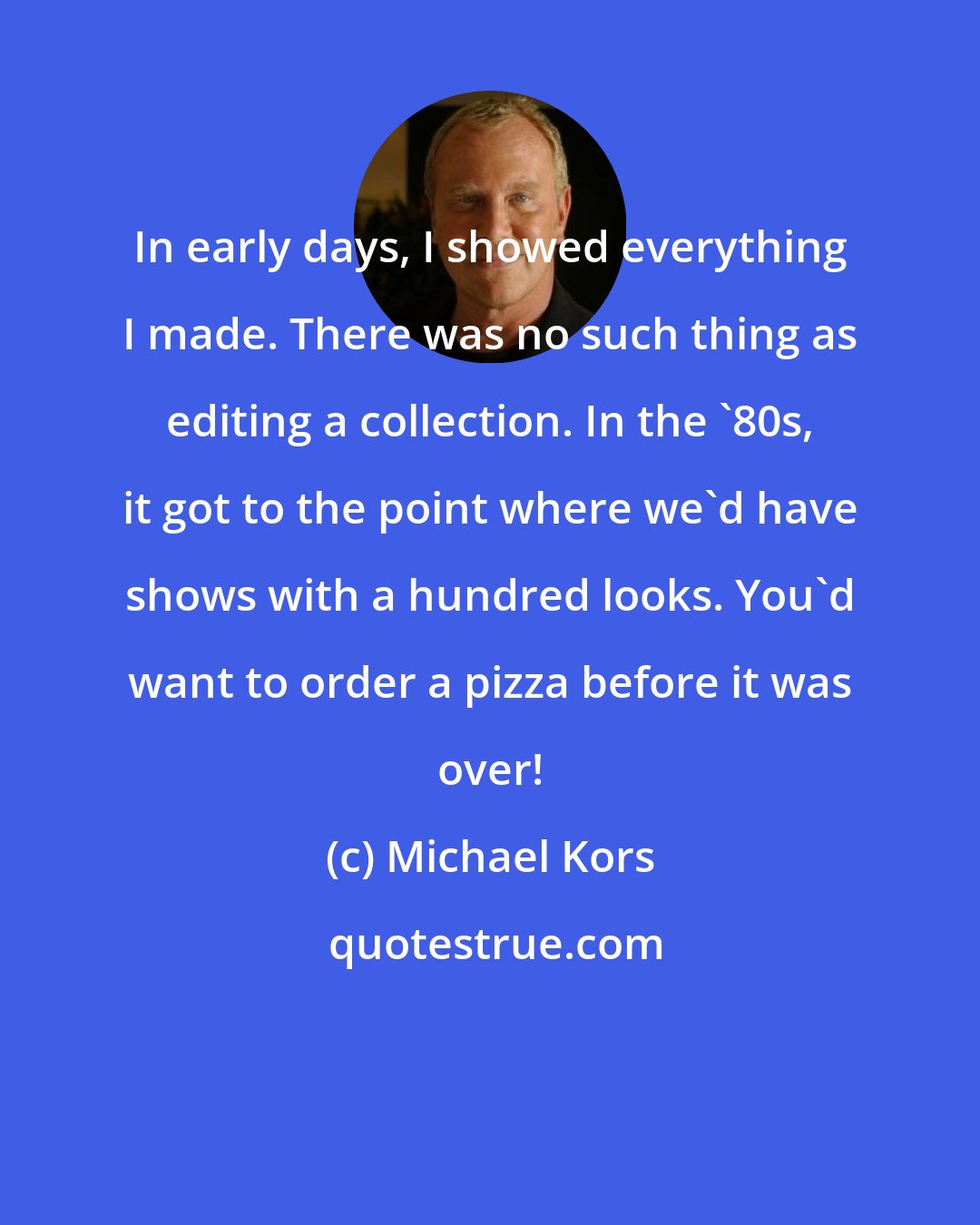Michael Kors: In early days, I showed everything I made. There was no such thing as editing a collection. In the '80s, it got to the point where we'd have shows with a hundred looks. You'd want to order a pizza before it was over!