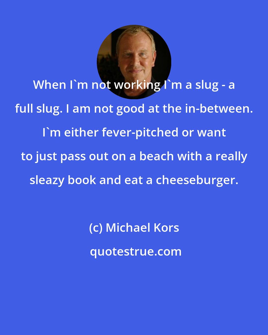 Michael Kors: When I'm not working I'm a slug - a full slug. I am not good at the in-between. I'm either fever-pitched or want to just pass out on a beach with a really sleazy book and eat a cheeseburger.