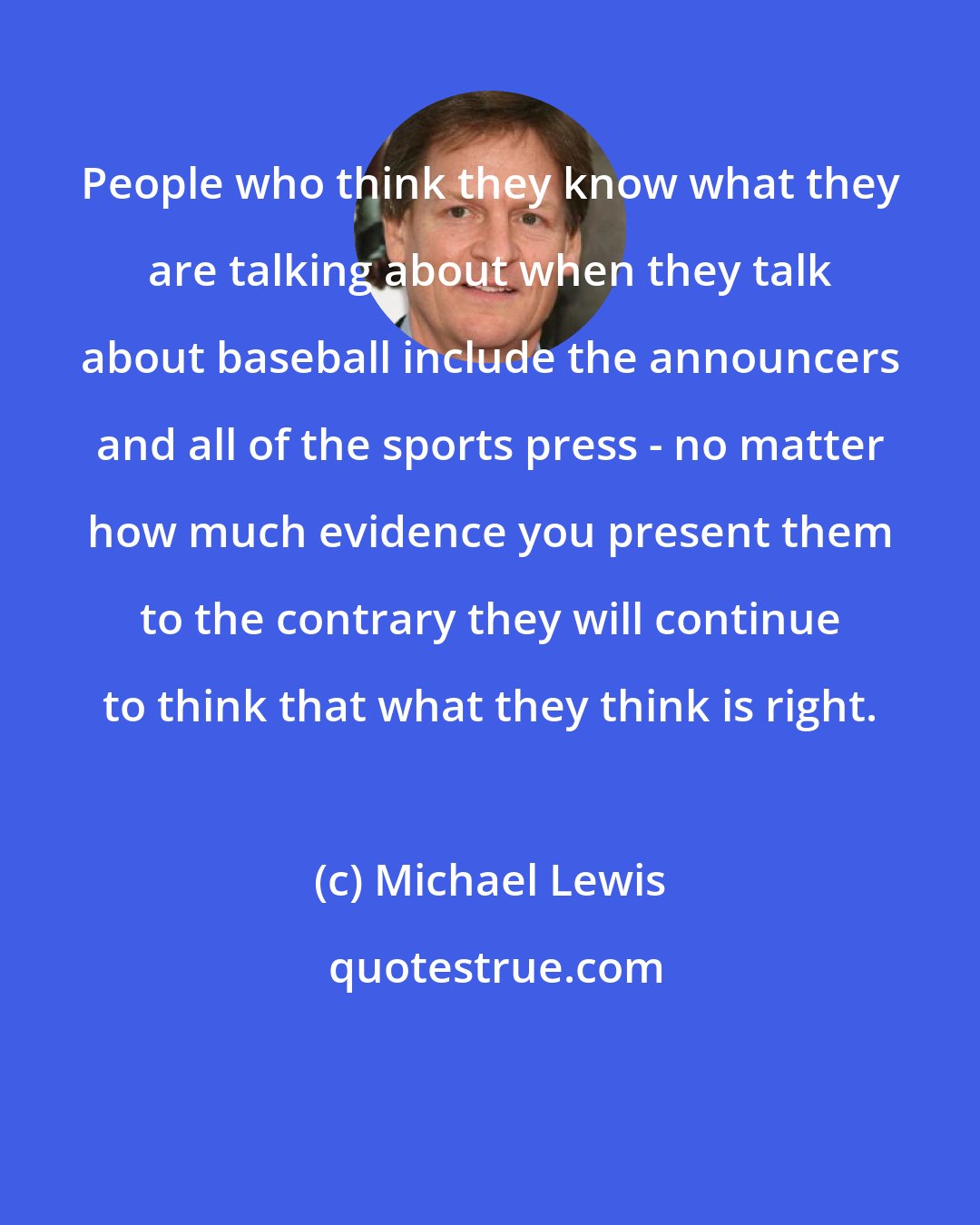 Michael Lewis: People who think they know what they are talking about when they talk about baseball include the announcers and all of the sports press - no matter how much evidence you present them to the contrary they will continue to think that what they think is right.
