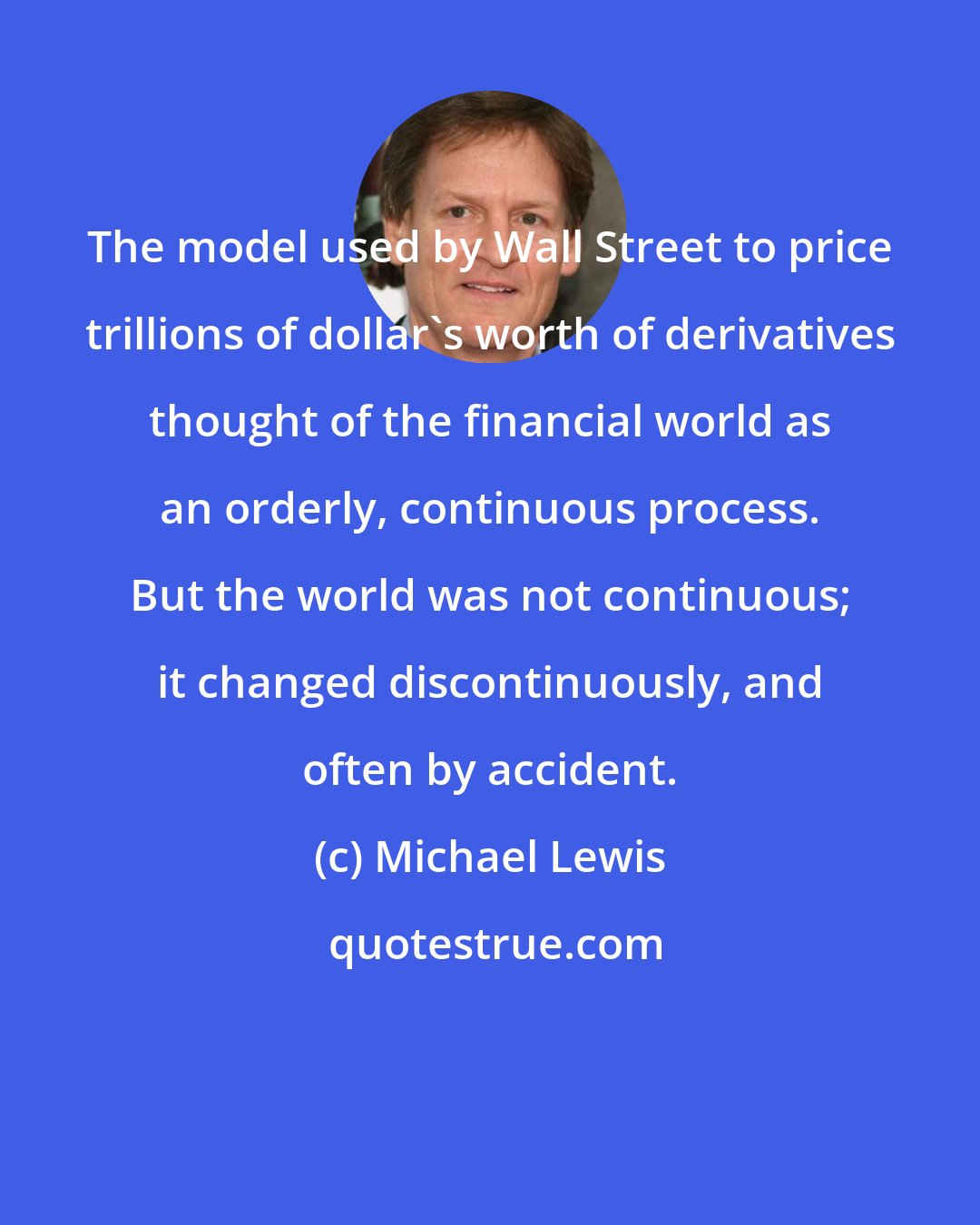 Michael Lewis: The model used by Wall Street to price trillions of dollar's worth of derivatives thought of the financial world as an orderly, continuous process. But the world was not continuous; it changed discontinuously, and often by accident.