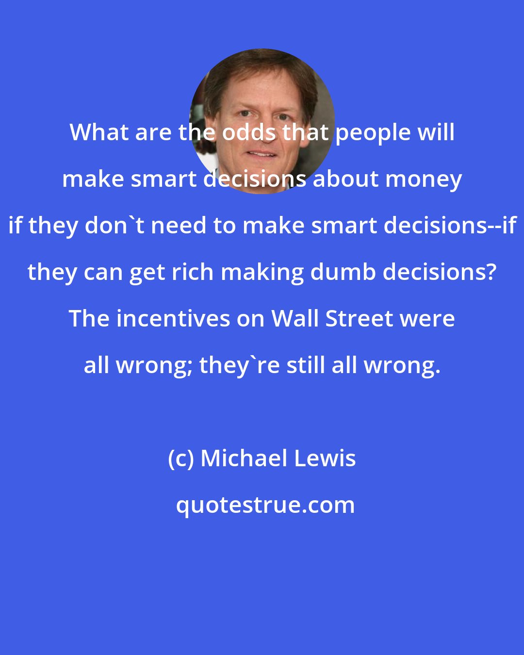 Michael Lewis: What are the odds that people will make smart decisions about money if they don't need to make smart decisions--if they can get rich making dumb decisions? The incentives on Wall Street were all wrong; they're still all wrong.