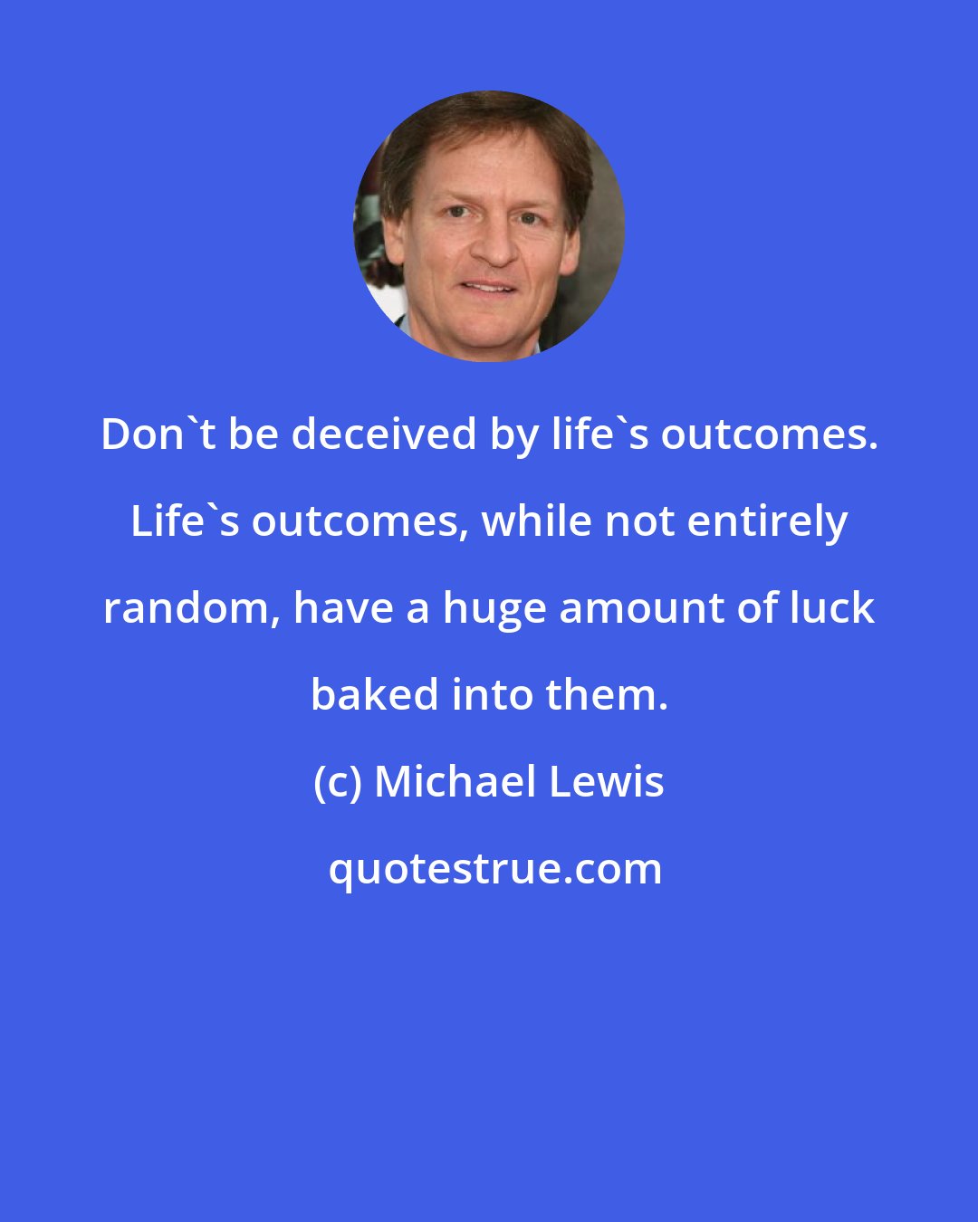 Michael Lewis: Don't be deceived by life's outcomes. Life's outcomes, while not entirely random, have a huge amount of luck baked into them.
