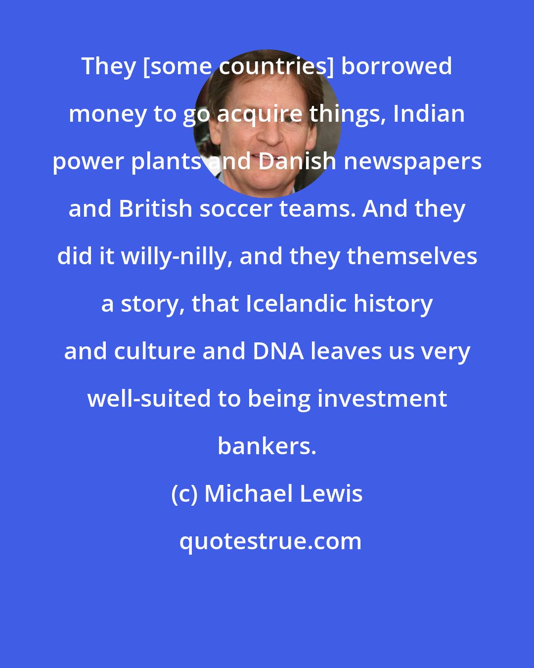 Michael Lewis: They [some countries] borrowed money to go acquire things, Indian power plants and Danish newspapers and British soccer teams. And they did it willy-nilly, and they themselves a story, that Icelandic history and culture and DNA leaves us very well-suited to being investment bankers.