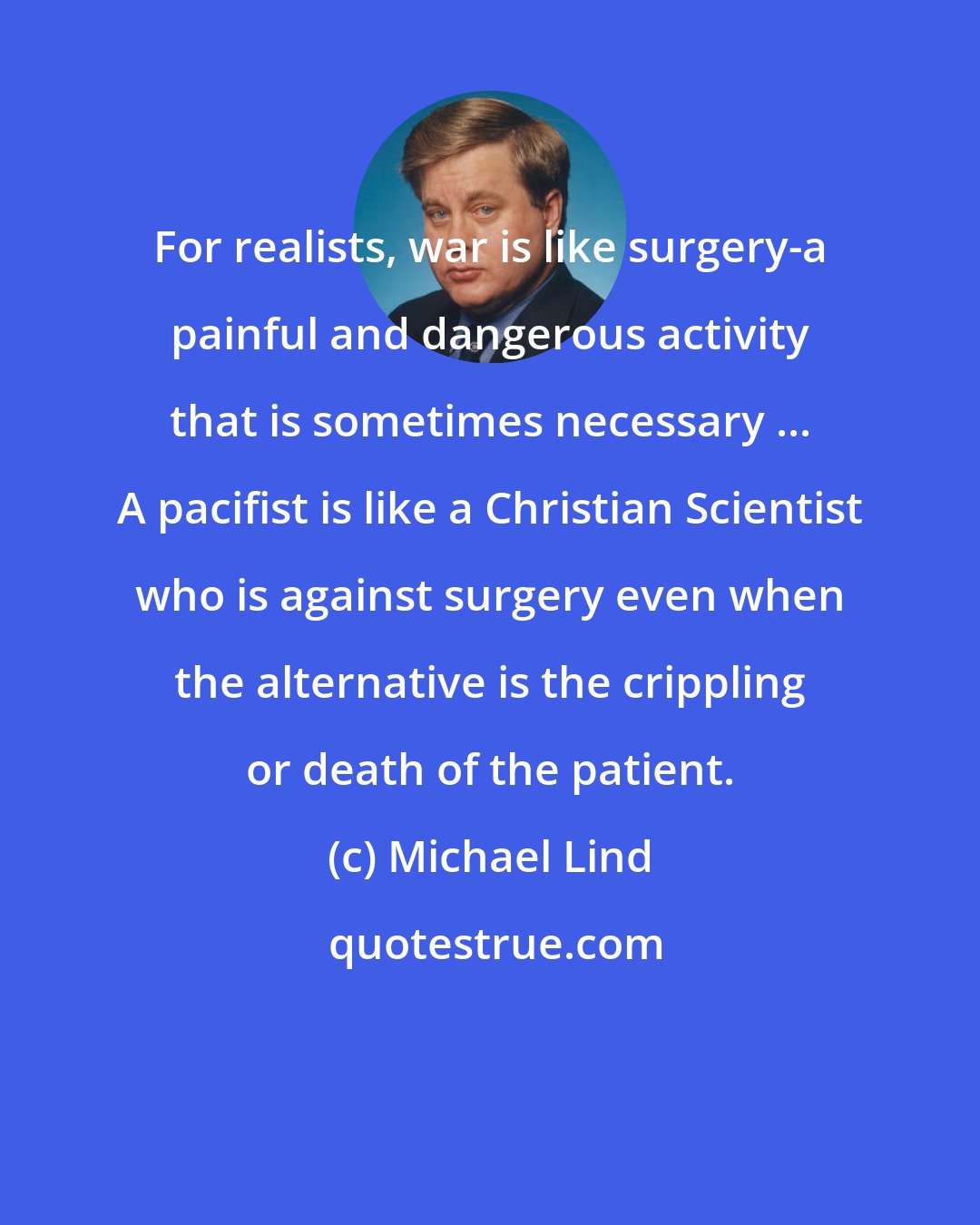 Michael Lind: For realists, war is like surgery-a painful and dangerous activity that is sometimes necessary ... A pacifist is like a Christian Scientist who is against surgery even when the alternative is the crippling or death of the patient.