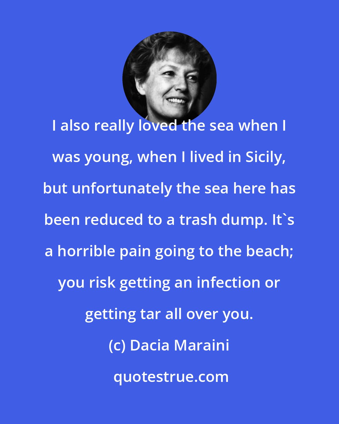 Dacia Maraini: I also really loved the sea when I was young, when I lived in Sicily, but unfortunately the sea here has been reduced to a trash dump. It's a horrible pain going to the beach; you risk getting an infection or getting tar all over you.