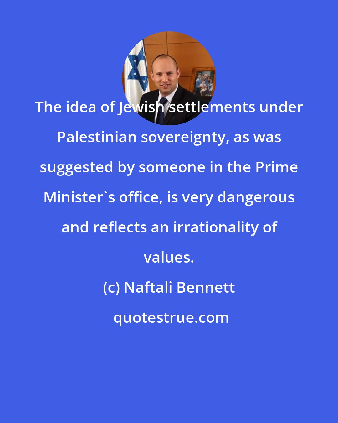 Naftali Bennett: The idea of Jewish settlements under Palestinian sovereignty, as was suggested by someone in the Prime Minister's office, is very dangerous and reflects an irrationality of values.