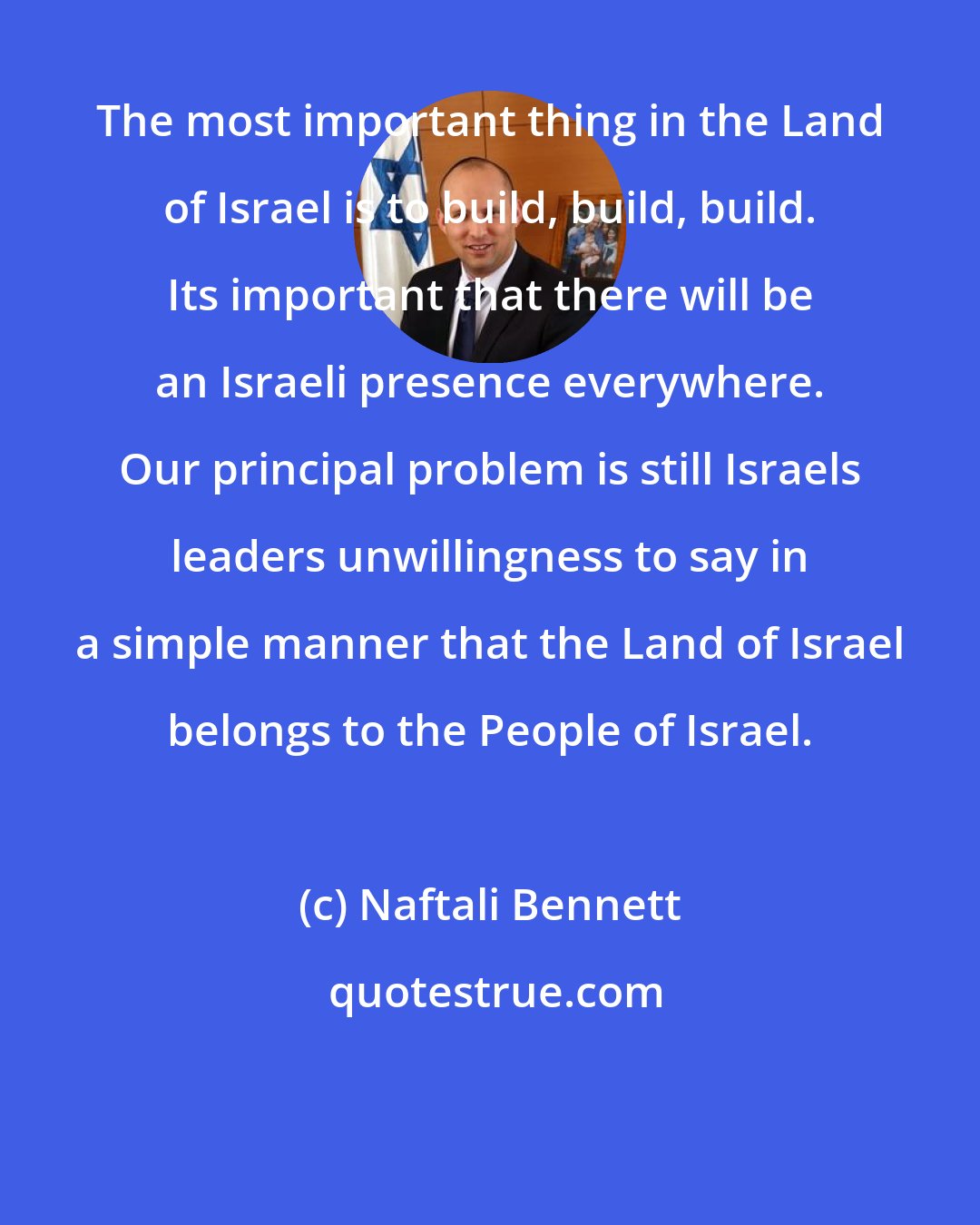 Naftali Bennett: The most important thing in the Land of Israel is to build, build, build. Its important that there will be an Israeli presence everywhere. Our principal problem is still Israels leaders unwillingness to say in a simple manner that the Land of Israel belongs to the People of Israel.