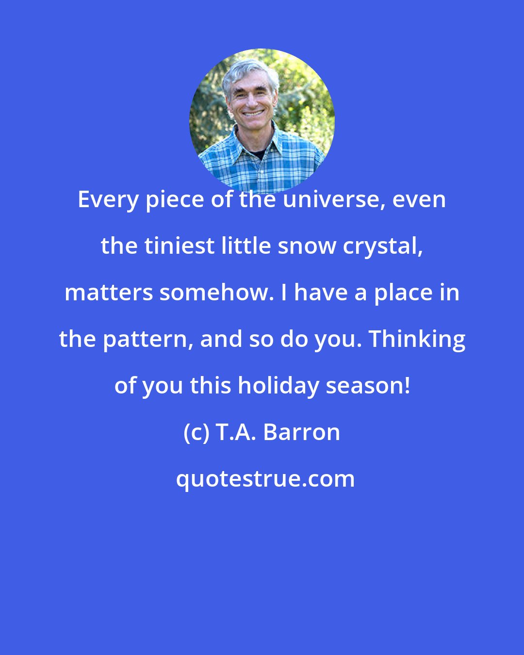 T.A. Barron: Every piece of the universe, even the tiniest little snow crystal, matters somehow. I have a place in the pattern, and so do you. Thinking of you this holiday season!