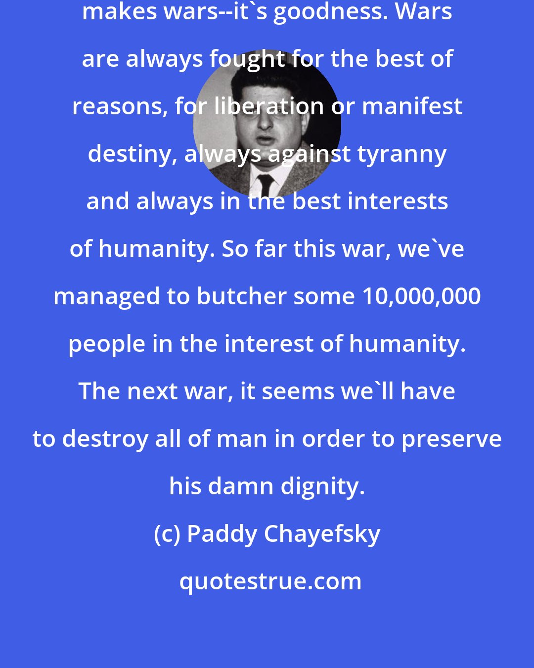 Paddy Chayefsky: It's not greed and ambition that makes wars--it's goodness. Wars are always fought for the best of reasons, for liberation or manifest destiny, always against tyranny and always in the best interests of humanity. So far this war, we've managed to butcher some 10,000,000 people in the interest of humanity. The next war, it seems we'll have to destroy all of man in order to preserve his damn dignity.